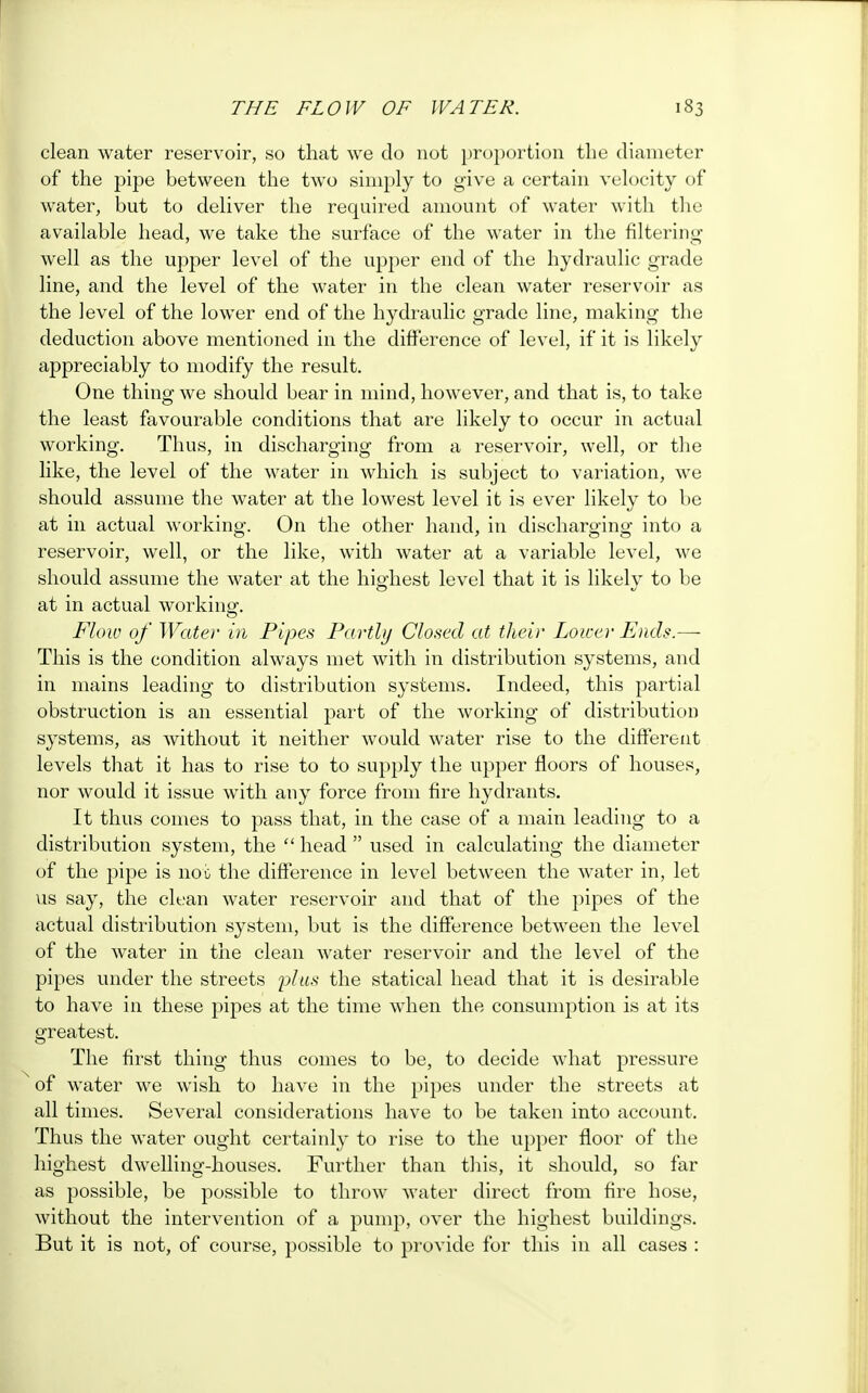 clean water reservoir, so that we do not proportion the diameter of the pipe between the two simply to give a certain velocity of water, but to deliver the required amount of water with the available head, we take the surface of the water in the filtering well as the upper level of the upper end of the hydraulic grade line, and the level of the water in the clean water reservoir as the level of the lower end of the hydraulic grade line, making the deduction above mentioned in the difference of level, if it is likely appreciably to modify the result. One thing we should bear in mind, however, and that is, to take the least favourable conditions that are likely to occur in actual working. Thus, in discharging from a reservoir, well, or the like, the level of the water in which is subject to variation, we should assume the water at the lowest level it is ever likely to be at in actual working. On the other hand, in discharging into a reservoir, well, or the like, with water at a variable level, we should assume the water at the highest level that it is likely to be at in actual working. Flow of Water in Pipes Partly Closed at their Lower Ends.—- This is the condition always met with in distribution systems, and in mains leading to distribution systems. Indeed, this partial obstruction is an essential part of the working of distribution systems, as without it neither would water rise to the different levels that it has to rise to to supply the upper floors of houses, nor would it issue with any force from fire hydrants. It thus comes to pass that, in the case of a main leading to a distribution system, the  head  used in calculating the diameter of the pipe is not the difference in level between the water in, let us say, the clean water reservoir and that of the pipes of the actual distribution system, but is the difference between the level of the water in the clean water reservoir and the level of the pipes under the streets plus the statical head that it is desirable to have in these pipes at the time when the consumption is at its greatest. The first thing thus comes to be, to decide what pressure of water we wish to have in the pipes under the streets at all times. Several considerations have to be taken into account. Thus the water ought certainly to rise to the upper floor of the highest dwelling-houses. Further than this, it should, so far as possible, be possible to throw water direct from fire hose, without the intervention of a pump, over the highest buildings. But it is not, of course, possible to provide for this in all cases :
