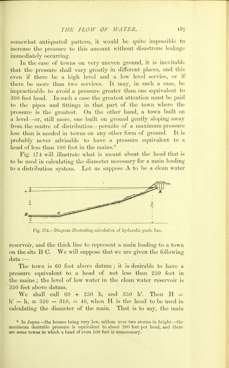 somewhat antiquated pattern, it would be quite impossible to increase the pressure to this amount without disastrous leakage immediately occurring. In the case of towns on very uneven ground, it is inevitable that the pressure shall vary greatly in different places, and this even if there be a high level and a low level service, or if there be more than twTo services. It may, in such a case, be impracticable to avoid a pressure greater than one equivalent to 300 feet head. In such a case the greatest attention must be paid to the pipes and fittings in that part of the town where the pressure is the greatest. On the other hand, a town built on a level—or, still more, one built on ground gently sloping away from the centre of distribution—permits of a maximum pressure less than is needed in towns on any other form of ground. It is probably never advisable to have a pressure equivalent to a head of less than 100 feet in the mains. Fig. 174 will illustrate what is meant about the head that is to be used in calculating the diameter necessary for a main leading to a distribution system. Let us suppose A to be a clean water Fig. 174.—Diagram illustrating calculation of hydraulic grade line. reservoir, and the thick line to represent a main leading to a town on the site B C. We will suppose that we are given the following- data :— The town is 60 feet above datum ; it is desirable to have a pressure equivalent to a head of not less than 250 feet in the mains ; the level of low water in the clean water reservoir is 350 feet above datum. We shall call 60 + 250 h, and 350 h'. Then H = h.' — h, = 350 — 310, = 40, when H is the head to be used in calculating the diameter of the main. That is to say, the main * In Japan—the houses being very low, seldom over two stories in height—the maximum desirable pressure is equivalent to about 200 feet per head, and there are some towns in which a head of even 100 feet is unnecessary.