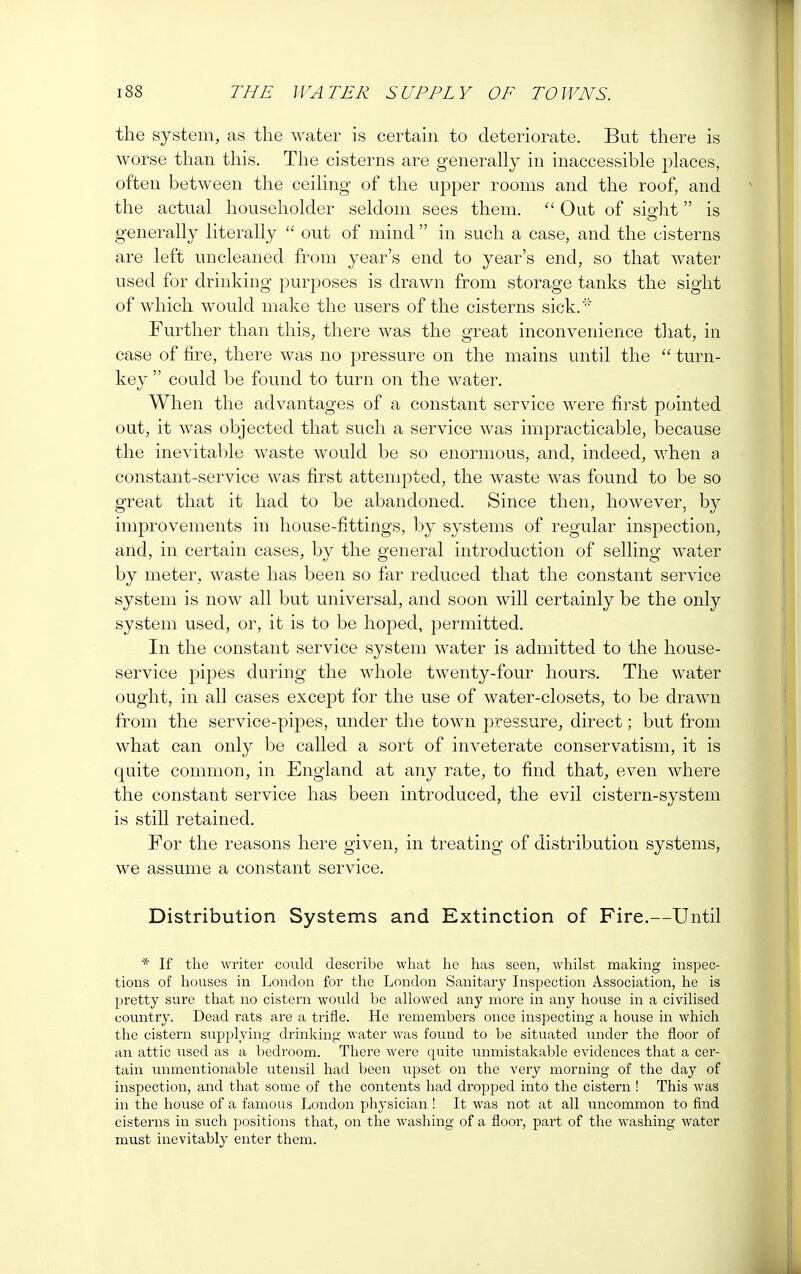 the system, as the water is certain to deteriorate. But there is worse than this. The cisterns are generally in inaccessible places, often between the ceiling of the upper rooms and the roof, and the actual householder seldom sees them. Out of sight  is generally literally  out of mind  in such a case, and the cisterns are left uncleaned from year's end to year's end, so that water used for drinking purposes is drawn from storage tanks the sight of which would make the users of the cisterns sick.'' Further than this, there was the great inconvenience that, in case of fire, there was no pressure on the mains until the  turn- key  could be found to turn on the water. When the advantages of a constant service were first pointed out, it was objected that such a service was impracticable, because the inevitable waste would be so enormous, and, indeed, when a constant-service was first attempted, the waste was found to be so great that it had to be abandoned. Since then, however, by improvements in house-fittings, by systems of regular inspection, and, in certain cases, by the general introduction of selling water by meter, waste has been so far reduced that the constant service system is now all but universal, and soon will certainly be the only system used, or, it is to be hoped, permitted. In the constant service system water is admitted to the house- service pipes during the whole twenty-four hours. The water ought, in all cases except for the use of water-closets, to be drawn from the service-pipes, under the town pressure, direct; but from what can only be called a sort of inveterate conservatism, it is quite common, in England at any rate, to find that, even where the constant service has been introduced, the evil cistern-system is still retained. For the reasons here given, in treating of distribution systems, we assume a constant service. Distribution Systems and Extinction of Fire.—Until * If the writer could describe what he has seen, whilst making inspec- tions of houses in London for the London Sanitary Inspection Association, he is pretty sure that no cistern would be allowed any more in any house in a civilised country. Dead rats are a trifle. He remembers once inspecting a house in which the cistern supplying drinking water was found to be situated under the floor of an attic used as a bedroom. There were quite unmistakable evidences that a cer- tain unmentionable utensil had been upset on the very morning of the day of inspection, and that some of the contents had dropped into the cistern ! This was in the house of a famous London physician ! It was not at all uncommon to find cisterns in such positions that, on the washing of a floor, part of the washing water must inevitably enter them.