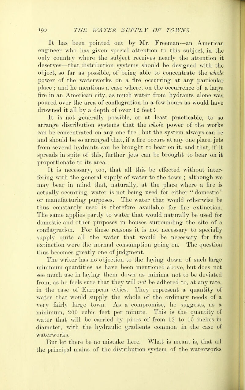 It has been pointed out by Mr. Freeman—an American engineer who has given special attention to this subject, in the only country where the subject receives nearly the attention it deserves—that distribution systems should be designed with the object, so far as possible, of being able to concentrate the whole j)ower of the waterworks on a fire occurring at any particular place ; and he mentions a case where, on the occurrence of a large fire in an American city, as much water from hydrants alone was poured over the area of conflagration in a few hours as would have drowned it all by a depth of over 12 feet! It is not generally possible, or at least practicable, to so arrange distribution systems that the lolwle power of the works can be concentrated on any one fire ; but the system always can be and should be so arranged that, if a fire occurs at any one place, jets from several hydrants can be brought to bear on it, and that, if it spreads in spite of this, further jets can be brought to bear on it proportionate to its area. It is necessary, too, that all this be effected without inter- fering with the general supply of water to the town ; although we may bear in mind that, naturally, at the place where a fire is actually occurring, water is not being used for either  domestic or manufacturing purposes. The water that would otherwise be thus constantly used is therefore available for fire extinction. The same applies partly to water that would naturally be used for domestic and other purposes in houses surrounding the site of a conflagration. For these reasons it is not necessary to specially supply quite all the water that would be necessary for fire extinction were the normal consumption going on. The question thus becomes greatly one of judgment. The writer has no objection to the laying down of such large minimum quantities as have been mentioned above, but does not see much use in laying them down as minima not to be deviated from, as he feels sure that they will not be adhered to, at any rate, in the case of European cities. They represent a quantity of water that would supply the whole of the ordinary needs of a very fairly large town. As a compromise, he suggests, as a minimum, 200 cubic feet per minute. This is the quantity of water that will be carried by pipes of from 12 to 15 inches in diameter, with the hydraulic gradients common in the case of waterworks. But let there be no mistake here. What is meant is, that all the principal mains of the distribution system of the waterworks