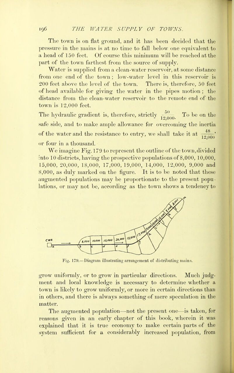 The town is on flat ground, and it has been decided that the pressure in the mains is at no time to fall below one equivalent to a head of 150 feet. Of course this minimum will be reached at the part of the town farthest from the source of supply. Water is supplied from a clean-water reservoir, at some distance from one end of the town; low-water level in this reservoir is 200 feet above the level of the town. There is, therefore, 50 feet of head available for giving the water in the pipes motion; the distance from the clean-water reservoir to the remote end of the town is 12,000 feet. The hydraulic gradient is, therefore, strictly ^oub ^e 011 ^e safe side, and to make ample allowance for overcoming the inertia 48 of the water and the resistance to entry, we shall take it at ———' J' 12,000 or four in a thousand. We imagine Fig. 179 to represent the outline of the town,divided into 10 districts, having the prospective populations of 8,000, 10,000, 15,000, 20,000, 18,000, 17,000, 19,000, 14,000, 12,000, 9,000 and 8,000, as duly marked on the figure. It is to be noted that these augmented populations may be proportionate to the present popu - lations, or may not be, according as the town shows a tendency to Fig. 179.—Diagram illustrating arrangement of distributing mains. grow uniformly, or to grow in particular directions. Much judg- ment and local knowledge is necessary to determine whether a town is likely to grow uniformly, or more in certain directions than in others, and there is always something of mere speculation in the matter. The augmented population—not the present one—is taken, for reasons given in an early chapter of this book, wherein it was explained that it is true economy to make certain parts of the system sufficient for a considerably increased population, from