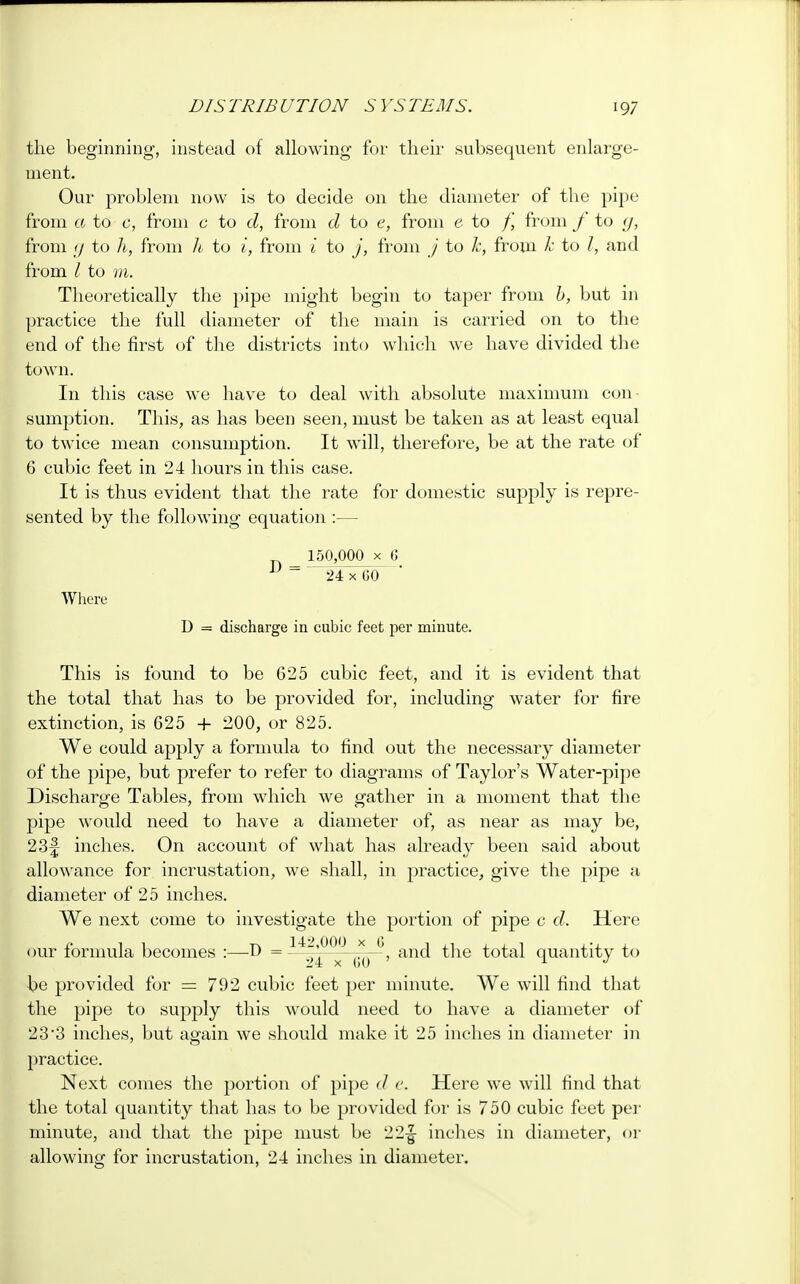 the beginning, instead of allowing for their subsequent enlarge- ment. Our problem now is to decide on the diameter of the pipe from a to c, from a to d, from d to e, from e to /,' from f to g, from g to h, from h to i, from i to j, from / to k, from A: to /, and from I to m. Theoretically the pipe might begin to taper from b, but in practice the full diameter of the main is carried on to the end of the first of the districts into which we have divided the town. In this case we have to deal with absolute maximum con- sumption. This, as has been seen, must be taken as at least equal to twice mean consumption. It will, therefore, be at the rate of 6 cubic feet in 24 hours in this case. It is thus evident that the rate for domestic supply is repre- sented by the following equation :— _ 150,000 x 6 1 24 x 60 Where D = discharge in cubic feet per minute. This is found to be 625 cubic feet, and it is evident that the total that has to be provided for, including water for fire extinction, is G25 + 200, or 825. We could apply a formula to find out the necessary diameter of the pipe, but prefer to refer to diagrams of Taylor's Water-pipe Discharge Tables, from which we gather in a moment that the pipe would need to have a diameter of, as near as may be, 23f inches. On account of what has already been said about allowance for incrustation, we shall, in practice, give the pipe a diameter of 25 inches. We next come to investigate the portion of pipe c d. Here our formula becomes :—-D = 24 x 60 * an(^ °LUantity to be provided for = 792 cubic feet per minute. We will find that the pipe to supply this would need to have a diameter of 23*3 inches, but again we should make it 25 inches in diameter in practice. Next comes the portion of pipe d e. Here we will find that the total quantity that has to be provided for is 750 cubic feet per minute, and that the pipe must be 22-| inches in diameter, or allowing for incrustation, 24 inches in diameter.