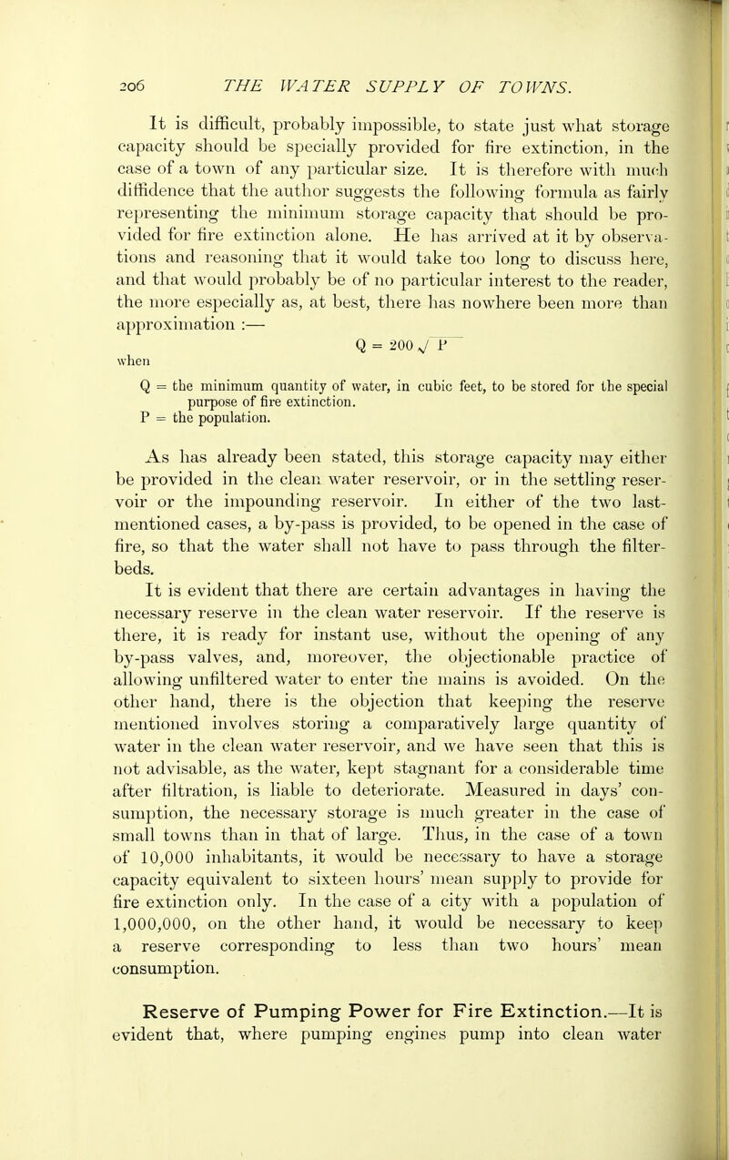 It is difficult, probably impossible, to state just what storage capacity should be specially provided for fire extinction, in the case of a town of any particular size. It is therefore with much diffidence that the author suggests the following formula as fairly representing the minimum storage capacity that should be pro- vided for fire extinction alone. He has arrived at it by observa- tions and reasoning that it would take too long to discuss here, and that would probably be of no particular interest to the reader, the more especially as, at best, there has nowhere been more than approximation :— Q = 200 when Q = the minimum quantity of water, in cubic feet, to be stored for the special purpose of fire extinction. P = the population. As has already been stated, this storage capacity may either be provided in the clean water reservoir, or in the settling reser- voir or the impounding reservoir. In either of the two last- mentioned cases, a by-pass is provided, to be opened in the case of fire, so that the water shall not have to pass through the filter- beds. It is evident that there are certain advantages in having the necessary reserve in the clean water reservoir. If the reserve is there, it is ready for instant use, without the opening of any by-pass valves, and, moreover, the objectionable practice of allowing unfiltered water to enter the mains is avoided. On the other hand, there is the objection that keeping the reserve mentioned involves storing a comparatively large quantity of water in the clean water reservoir, and we have seen that this is not advisable, as the water, kept stagnant for a considerable time after filtration, is liable to deteriorate. Measured in days' con- sumption, the necessary storage is much greater in the case of small towns than in that of large. Thus, in the case of a town of 10,000 inhabitants, it would be necessary to have a storage capacity equivalent to sixteen hours' mean supply to provide for fire extinction only. In the case of a city with a population of 1,000,000, on the other hand, it would be necessary to keep a reserve corresponding to less than two hours' mean consumption. Reserve of Pumping Power for Fire Extinction.—It is evident that, where pumping engines pump into clean water