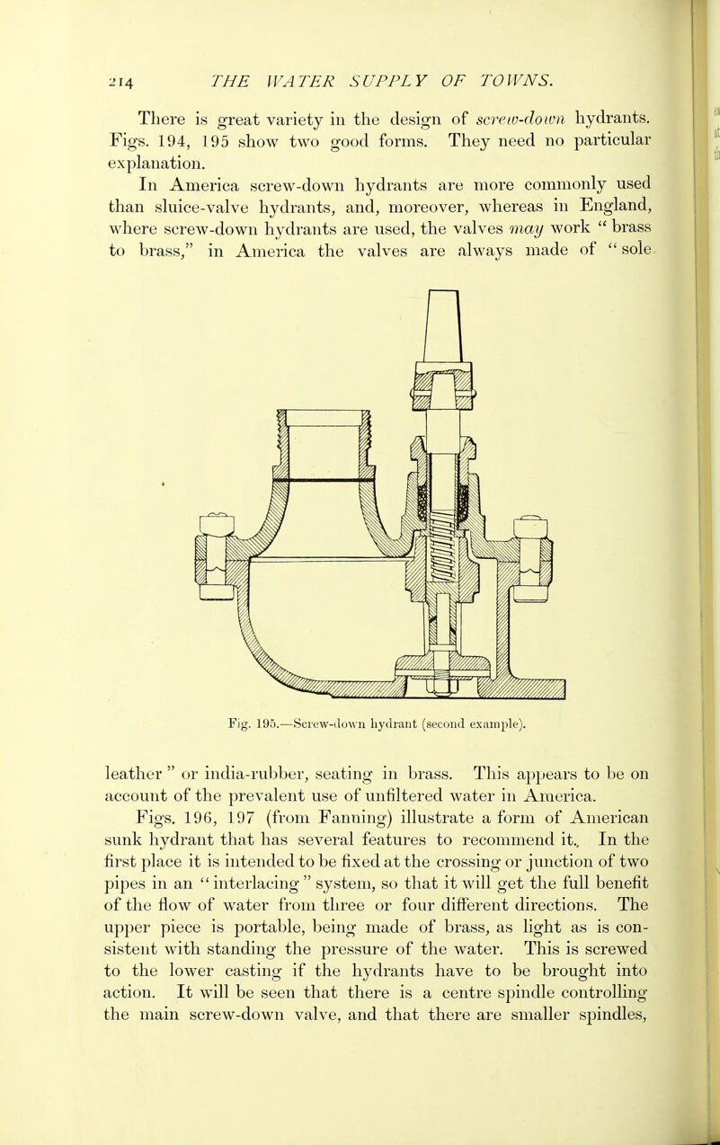 There is great variety in the design of screw-down hydrants. Figs. 194, 195 show two good forms. They need no particular explanation. In America screw-down hydrants are more commonly used than sluice-valve hydrants, and, moreover, whereas in England, where screw-down hydrants are used, the valves may work  brass to brass, in America the valves are always made of  sole Fig. 195.—Screw-down hydrant (second example). leather  or india-rubber, seating in brass. This appears to be on account of the prevalent use of unfiltered water in America. Figs. 196, 197 (from Fanning) illustrate a form of American sunk hydrant that has several features to recommend it.. In the first place it is intended to be fixed at the crossing or junction of two pipes in an  interlacing  system, so that it will get the full benefit of the flow of water from three or four different directions. The upper piece is portable, being made of brass, as light as is con- sistent with standing the pressure of the water. This is screwed to the lower casting if the hydrants have to be brought into action. It will be seen that there is a centre spindle controlling the main screw-down valve, and that there are smaller spindles,