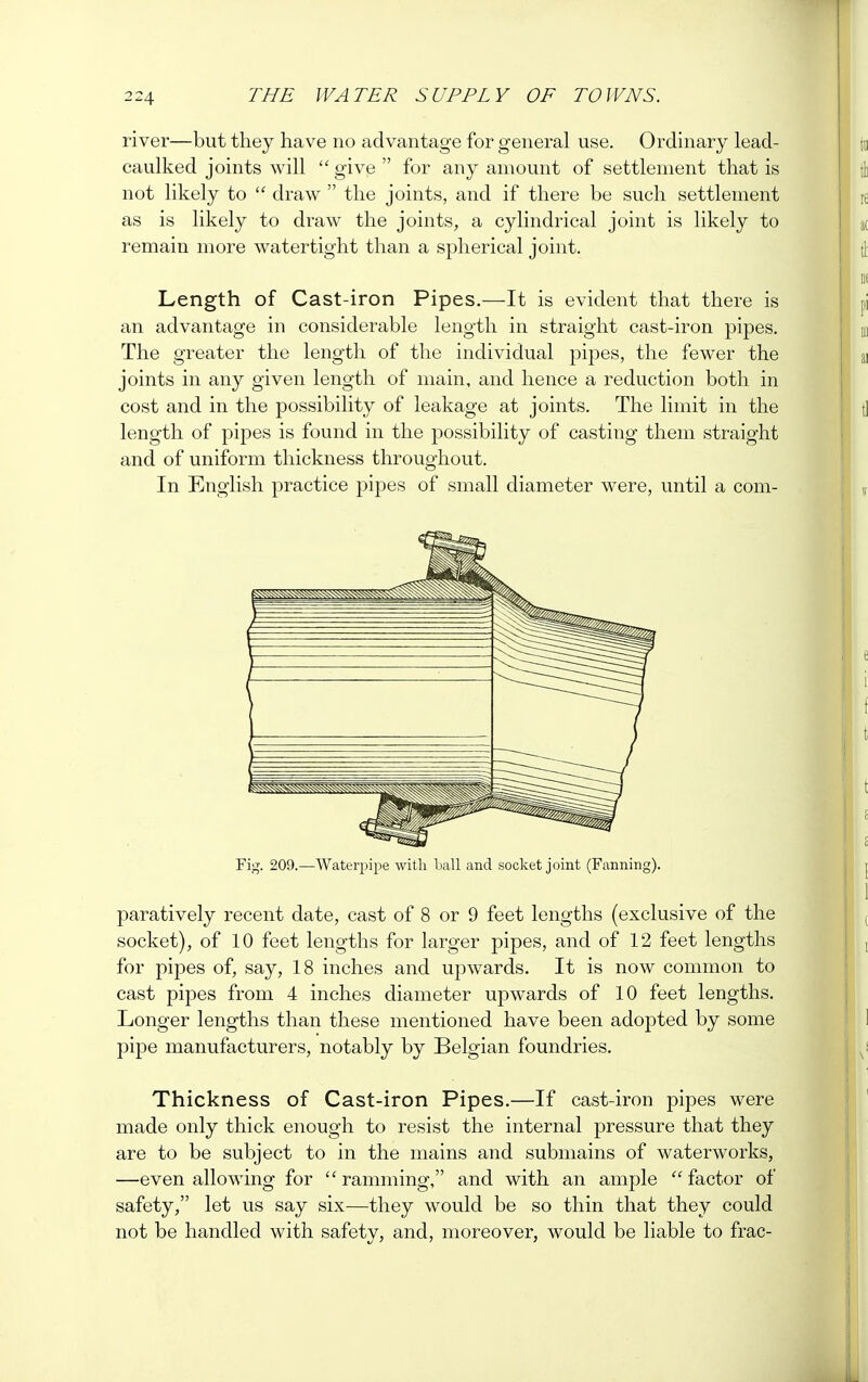 river—but they have no advantage for general use. Ordinary lead- caulked joints will  give  for any amount of settlement that is not likely to  draw  the joints, and if there be such settlement as is likely to draw the joints, a cylindrical joint is likely to remain more watertight than a spherical joint. Length of Cast-iron Pipes.—It is evident that there is an advantage in considerable length in straight cast-iron pipes. The greater the length of the individual pipes, the fewer the joints in any given length of main, and hence a reduction both in cost and in the possibility of leakage at joints. The limit in the length of pipes is found in the possibility of casting them straight and of uniform thickness throughout. In English practice pipes of small diameter were, until a corn- Fig. 209.—Waterpipe with ball and socket joint (Fanning). paratively recent date, cast of 8 or 9 feet lengths (exclusive of the socket), of 10 feet lengths for larger pipes, and of 12 feet lengths for pipes of, say, 18 inches and upwards. It is now common to cast pipes from 4 inches diameter upwards of 10 feet lengths. Longer lengths than these mentioned have been adopted by some pipe manufacturers, notably by Belgian foundries. Thickness of Cast-iron Pipes.—If cast-iron pipes were made only thick enough to resist the internal pressure that they are to be subject to in the mains and submains of waterworks, —even allowing for ramming, and with an ample factor of safety, let us say six—they would be so thin that they could not be handled with safety, and, moreover, would be liable to frac-