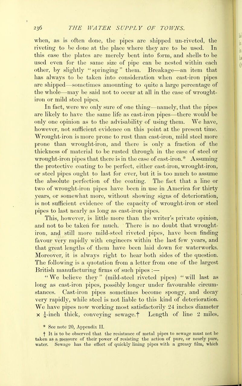 when, as is often done, the pipes are shipped un-riveted, the riveting to be done at the place where they are to be used. In this case the plates are merely bent into form, and shells to be used even for the same size of pipe can be nested within each other, by slightly  springing  them. Breakage—an item that has always to be taken into consideration when cast-iron pipes are shipped—sometimes amounting to quite a large percentage of the whole—may be said not to occur at all in the case of wrought- iron or mild steel pipes. In fact, were we only sure of one thing—namely, that the pipes are likely to have the same life as cast-iron pipes—there would be only one opinion as to the advisability of using them. We have, however, not sufficient evidence on this point at the present time. Wrought-iron is more prone to rust than cast-iron, mild steel more prone than wrought-iron, and there is only a fraction of the thickness of material to be rusted through in the case of steel or wrought-iron pipes that there is in the case of cast-iron.* Assuming the protective coating to be perfect, either cast-iron, wrought-iron, or steel pipes ought to last for ever, but it is too much to assume the absolute perfection of the coating. The fact that a line or two of wrought-iron pipes have been in use in America for thirty years, or somewhat more, without showing signs of deterioration, is not sufficient evidence of the capacity of wrought-iron or steel pipes to last nearly as long as cast-iron pipes. This, however, is little more than the writer's private opinion, and not to be taken for much. There is no doubt that wrought- iron, and still more mild-steel riveted pipes, have been finding favour very rapidly with engineers within the last few years, and that great lengths of them have been laid down for waterworks. Moreover, it is always right to hear both sides of the question. The following is a quotation from a letter from one of the largest British manufacturing firms of such pipes :—  We believe they (mild-steel riveted pipes)  will last as long as cast-iron pipes, possibly longer under favourable circum- stances. Cast-iron pipes sometimes become spongy, and decay very rapidly, while steel is not liable to this kind of deterioration. We have pipes now working most satisfactorily 24 inches diameter x ^-inch thick, conveying sewage.f Length of line 2 miles, * See note 20, Appendix II. | It is to be observed that the resistance of metal pipes to sewage must not be taken as a measure of their power of resisting the action of pure, or nearly pure, water. Sewage has the effect of quickly lining pipes with a greasy film, which