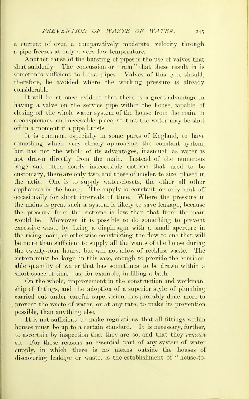 a current of even a comparatively moderate velocity through, a pipe freezes at only a very low temperature. Another cause of the bursting of pipes is the use of valves that shut suddenly. The concussion or  ram  that these result in is sometimes sufficient to burst pipes. Valves of this type should, therefore, be avoided where the working pressure is already considerable. It will be at once evident that there is a great advantage in having a valve on the service pipe within the house, capable of closing off the whole water system of the house from the main, in a conspicuous and accessible place, so that the water may be shut off in a moment if a pipe bursts. It is common, especially in some parts of England, to have something which very closely approaches the constant system, but has not the whole of its advantages, inasmuch as water is not drawn directly from the main. Instead of the numerous large and often nearly inaccessible cisterns that used to be customary, there are only two, and these of moderate size, jjlaced in the attic. One is to supply water-closets, the other all other appliances in the house. The supply is constant, or only shut off occasionally for short intervals of time. Where the pressure in the mains is great such a system is likely to save leakage, because the pressure from the cisterns is less than that from the main would be. Moreover, it is possible to do something to prevent excessive waste by fixing a diaphragm with a small aperture in the rising main, or otherwise constricting the flow to one that will be more than sufficient to supply all the wants of the house during the twenty-four hours, but will not allow of reckless waste. The cistern must be large in this case, enough to provide the consider- able quantity of water that has sometimes to be drawn within a short space of time—as, for example, in filling a bath. On the whole, improvement in the construction and workman- ship of fittings, and the adoption of a superior style of plumbing- carried out under careful supervision, has probably done more to prevent the waste of water, or at any rate, to make its prevention possible, than anything else. It is not sufficient to make regulations that all fittings within houses must be up to a certain standard. It is necessary, further, to ascertain by inspection that they are so, and that they remain so. For these reasons an essential part of any system of water supply, in which there is no means outside the houses of discovering leakage or waste, is the establishment of  house-to-