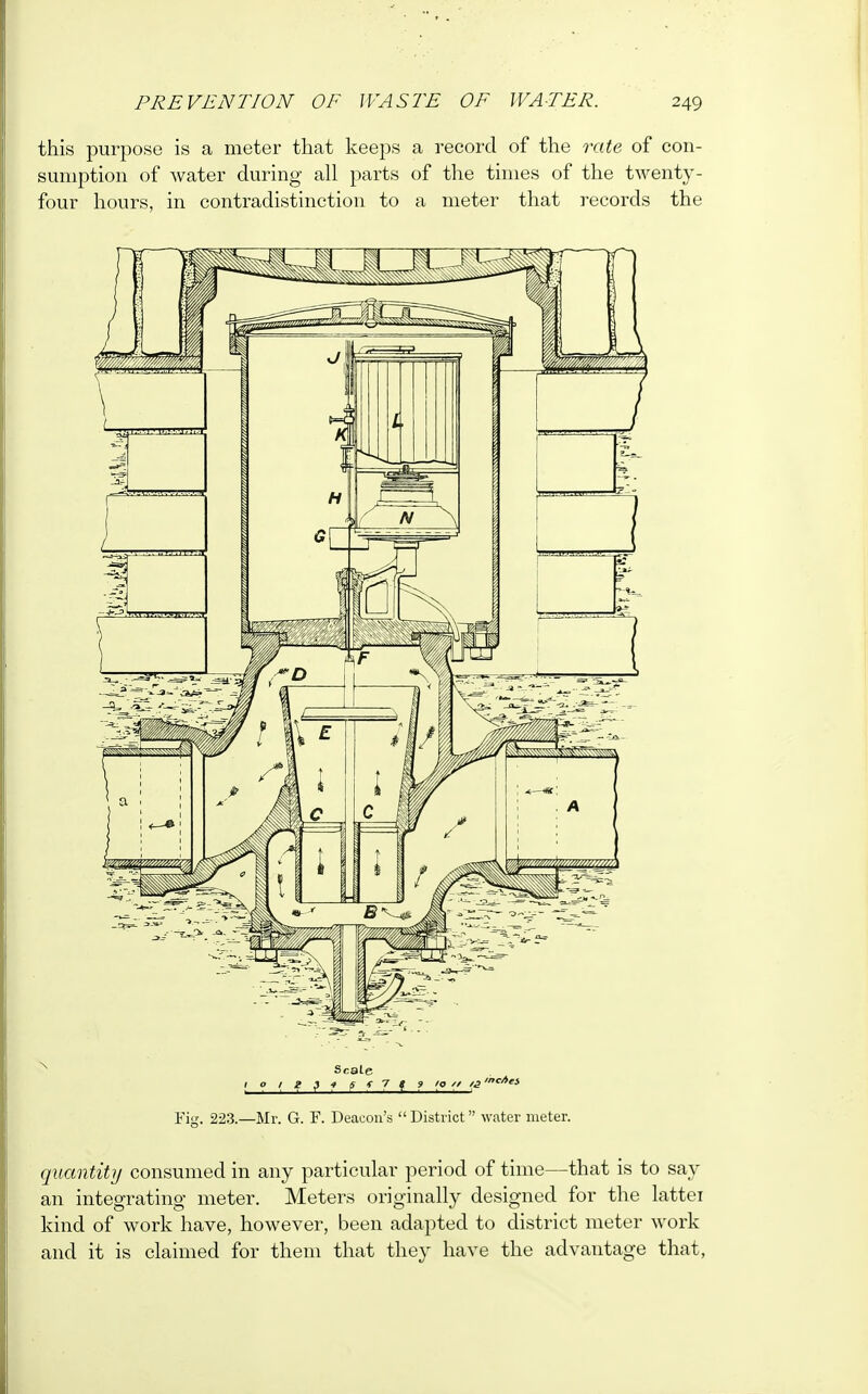 this purpose is a meter that keeps a record of the rate of con- sumption of water during all parts of the times of the twenty- four hours, in contradistinction to a meter that records the N Scale 110 i\ I $ f 5 f 7 f 9 10 '/ /3 mc'i Fig. 223.—Mr. G. F. Deacon's District water meter. quantity consumed in any particular period of time—that is to say an integrating meter. Meters originally designed for the lattei kind of work have, however, been adapted to district meter work and it is claimed for them that they have the advantage that,