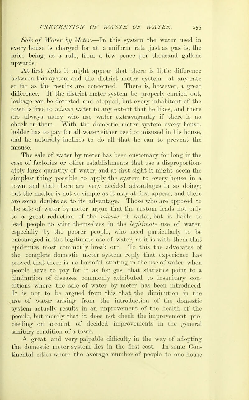 Sale of Water by Meter.—In this system the water used in every house is charged for at a uniform rate just as gas is, the price being, as a rule, from a few pence per thousand gallons upwards. At first sight it might appear that there is little difference between this system and the district meter system—-at any rate so far as the results are concerned. There is, however, a great difference. If the district meter system be properly carried out, leakage can be detected and stopped, but every inhabitant of the town is free to misuse water to any extent that he likes, and there are always many who use water extravagantly if there is no check on them. With the domestic meter system every house- holder has to pay for all water either used or misused in his house, and he naturally inclines to do all that he can to prevent the misuse. The sale of water by meter has been customary for long in the case of factories or other establishments that use a disproportion- ately large quantity of water, and at first sight it might seem the simplest thing possible to apply the system to every house in a town, and that there are very decided advantages in so doing; but the matter is not so simple as it may at first appear, and there are some doubts as to its advantage. Those who are opposed to the sale of water by meter argue that the custom leads not only to a great reduction of the misuse of water, but is liable to lead people to stint themselves in the legitimate use of water, especially by the poorer people, who need particularly to be encouraged in the legitimate use of water, as it is with them that epidemics most commonly break out. To this the advocates of the complete domestic meter system reply that experience has proved that there is no harmful stinting in the use of water when people have to pay for it as for gas; that statistics point to a diminution of diseases commonly attributed to insanitary con- ditions where the sale of water by meter has been introduced. It is not to be argued from this that the diminution in the use of water arising from the introduction of the domestic system actually results in an improvement of the health of the people, but merely that it does not check the improvement pro- ceeding on account of decided improvements in the general sanitary condition of a town. A great and very palpable difficulty in the way of adopting the domestic meter system lies in the first cost. In some Con- tinental cities where the average number of people to one house