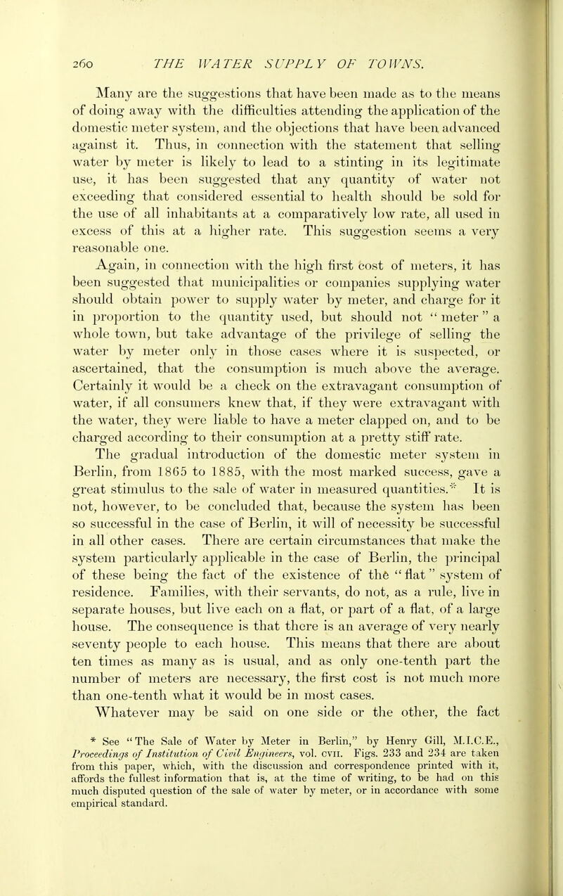 Many are the suggestions that have been made as to the means of doing away with the difficulties attending the application of the domestic meter system, and the objections that have been advanced against it. Thus, in connection with the statement that selling water by meter is likely to lead to a stinting in its legitimate use, it has been suggested that any quantity of water not exceeding that considered essential to health should be sold for the use of all inhabitants at a comparatively low rate, all used in excess of this at a higher rate. This suggestion seems a very reasonable one. Again, in connection with the high first cost of meters, it has been suggested that municipalities or companies supplying water should obtain power to supply water by meter, and charge for it in proportion to the quantity used, but should not  meter  a whole town, but take advantage of the privilege of selling the water by meter only in those cases where it is suspected, or ascertained, that the consumption is much above the average. Certainly it would be a check on the extravagant consumption of water, if all consumers knew that, if they were extravagant with the water, they were liable to have a meter clapped on, and to be charged according to their consumption at a pretty stiff rate. The gradual introduction of the domestic meter system in Berlin, from 1865 to 1885, with the most marked success, gave a great stimulus to the sale of water in measured quantities.' It is not, however, to be concluded that, because the system has been so successful in the case of Berlin, it will of necessity be successful in all other cases. There are certain circumstances that make the system particularly applicable in the case of Berlin, the principal of these being the fact of the existence of the  flat system of residence. Families, with their servants, do not, as a rule, live in separate houses, but live each on a flat, or part of a flat, of a large house. The consequence is that there is an average of very nearly seventy people to each house. This means that there are about ten times as many as is usual, and as only one-tenth part the number of meters are necessary, the first cost is not much more than one-tenth what it would be in most cases. Whatever may be said on one side or the other, the fact * See The Sale of Water by Meter in Berlin, by Henry Gill, M.I.C.E., Proceedings of Institution of Civil Engineers, vol. cvn. Figs. 233 and 234 are taken from this paper, which, with the discussion and correspondence printed with it, affords the fullest information that is, at the time of writing, to be had on this much disputed question of the sale of water by meter, or in accordance with some empirical standard.