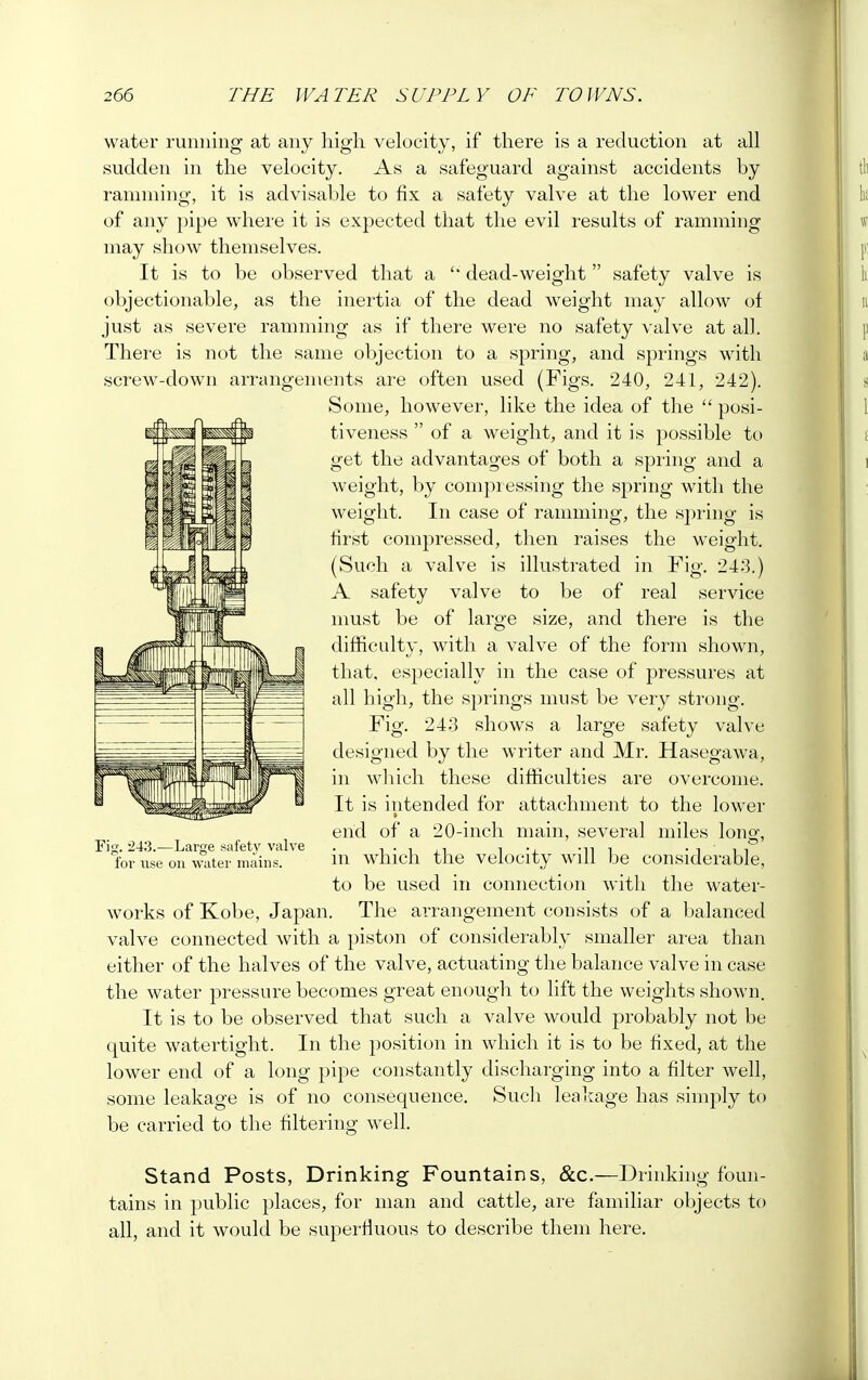 water running at any high velocity, if there is a reduction at all sudden in the velocity. As a safeguard against accidents by ramming, it is advisable to fix a safety valve at the lower end of any pipe where it is expected that the evil results of ramming may show themselves. It is to be observed that a  dead-weight safety valve is objectionable, as the inertia of the dead weight may allow of just as severe ramming as if there were no safety valve at all. There is not the same objection to a spring, and springs with screw-down arrangements are often used (Figs. 240, 241, 242). Some, however, like the idea of the  posi- tiveness  of a weight, and it is possible to get the advantages of both a spring and a weight, by compressing the spring with the weight. In case of ramming, the spring is first compressed, then raises the weight. (Such a valve is illustrated in Fig. 243.) A safety valve to be of real service must be of large size, and there is the difficulty, with a valve of the form shown, that, especially in the case of pressures at all high, the springs must be very strong. Fig. 243 shows a large safety valve designed by the writer and Mr. Hasegawa, in which these difficulties are overcome. It is intended for attachment to the lower end of a 20-inch main, several miles loner, in which the velocity will be considerable, to be used in connection with the water- works of Kobe, Japan. The arrangement consists of a balanced valve connected with a piston of considerably smaller area than either of the halves of the valve, actuating the balance valve in case the water pressure becomes great enough to lift the weights shown. It is to be observed that such a valve would probably not be quite watertight. In the position in which it is to be fixed, at the lower end of a long pipe constantly discharging into a filter well, some leakage is of no consequence. Such leakage has simply to be carried to the filtering well. Stand Posts, Drinking Fountains, &c.—Drinking foun- tains in public places, for man and cattle, are familiar objects to all, and it would be superfluous to describe them here. Fig. 243.—Large safety valve for use on water mains.