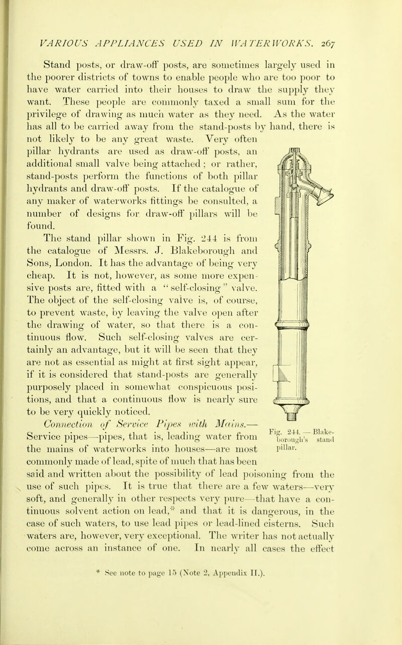 Stand posts, or draw-off posts, are sometimes largely used in the poorer districts of towns to enable people who are too poor to have water carried into their houses to draw the supply they want. These people are commonly taxed a small sum for the privilege of drawing as much water as they need. As the water has all to be carried away from the stand-posts by hand, there is not likely to be any great waste. Very often pillar hydrants are used as draw-off posts, an additional small valve being attached ; or rather, stand-posts perform the functions of both pillar hydrants and draw-off posts. If the catalogue of any maker of waterworks fittings be consulted, a number of designs for draw-off pillars will be found. The stand pillar shown in Fig. 244 is from the catalogue of Messrs. J. Blakeborouo'h and Sons, London. It has the advantage of being very cheap. It is not, however, as some more expen- sive posts are, fitted with a self-closing valve. The object of the self-closing valve is, of course, to prevent waste, by leaving the valve open after the drawing of water, so that there is a con- tinuous flow. Such self-closing valves are cer- tainly an advantage, but it will be seen that they are not as essential as might at first sight appear, if it is considered that stand-posts are generally purposely placed in somewhat conspicuous posi- tions, and that a continuous flow is nearly sure to be very quickly noticed. Connection of Service Pipes with Mains.— Service pipes—pipes, that is, leading water from the mains of waterworks into houses—are most pillar, commonly made of lead, spite of much that has been said and written about the possibility of lead poisoning from the use of such pipes. It is true that there are a few waters-—very soft, and generally in other respects very pure—that have a con- tinuous solvent action on lead, and that it is dangerous, in the case of such waters, to use lead pipes or lead-lined cisterns. Such waters are, however, very exceptional. The writer has not actually come across an instance of one. In nearly all cases the effect * See note to page 15 (Note 2, Appendix II.).