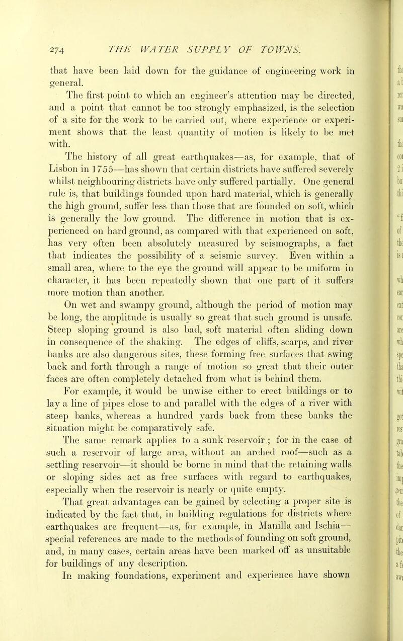 that have been laid down for the guidance of engineering work in general. The first point to which an engineer's attention may be directed, and a point that cannot be too strongly emphasized, is the selection of a site for the work to be carried out, where experience or experi- ment shows that the least quantity of motion is likely to be met with. The history of all great earthquakes—as, for example, that of Lisbon in ] 755—has shown that certain districts have suffered severely whilst neighbouring districts have only suffered partially. One general rule is, that buildings founded upon hard material, which is generally the high ground, suffer less than those that are founded on soft, which is generally the low ground. The difference in motion that is ex- perienced on hard ground, as compared with that experienced on soft, has very often been absolutely measured by seismographs, a fact that indicates the possibility of a seismic survey. Even within a small area, where to the eye the ground will appear to be uniform in character, it has been repeatedly shown that one part of it suffers more motion than another. On wet and swampy ground, although the period of motion may be long, the amplitude is usually so great that such ground is unsafe. Steep sloping ground is also bad, soft material often sliding down in consequence of the shaking. The edges of cliffs, scarps, and river banks are also dangerous sites, these forming free surfaces that swing back and forth through a range of motion so great that their outer faces are often completely detached from what is behind them. For example, it would be unwise either to erect buildings or to lay a line of pipes close to and parallel with the edges of a river with steep banks, whereas a hundred yards back from these banks the situation might be comparatively safe. The same remark applies to a sunk reservoir ; for in the case of such a reservoir of large area, without an arched roof—such as a settling reservoir—it should be borne in mind that the retaining walls or sloping sides act as free surfaces with regard to earthquakes, especially when the reservoir is nearly or quite empty. That great advantages can be gained by selecting a proper site is indicated by the fact that, in building regulations for districts where earthquakes are frequent—as, for example, in Manilla and Ischia— special references are made to the methods of founding on soft ground, and, in many cases, certain areas have been marked off as unsuitable for buildings of any description. In making foundations, experiment and experience have shown