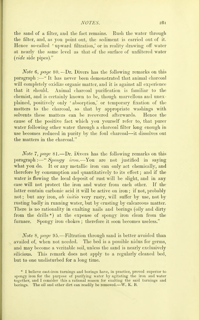 the sand of a filter, and the fact remains. Rush the water through the filter, and, as you point out. the sediment is carried out of it. Hence so-called ' upward filtration,' or in reality drawing off water at nearly the same level as that of the surface of unfiltered water [vide side pipes). Note 6, page 80. —Dr. Divers has the following remarks on this paragraph :— It has never been demonstrated that animal charcoal will completely oxidize organic matter, and it is against all experience that it should. Animal charcoal purification is familiar to the chemist, and is certainly known to be, though marvellous and unex- plained, positively only ' absorption,5 or temporary fixation of the matters to the charcoal, so that by appropriate washings with solvents these matters can be recovered afterwards. Hence the cause of the positive fact which you yourself refer to, that purer water folio wins; other water through a charcoal filter lono- enough in use becomes reduced in purity by the foul charcoal—it dissolves out the matters in the charcoal. Note 7, page 81.—Dr. Divers has the following remarks on this paragraph:— Spongy iron.—You are not justified in saying what you do. It or any metallic iron can only act chemically, and therefore by consumption and quantitatively to its effect; and if the water is flowing the local deposit of rust will be slight, and in any case will not protect the iron and water from each other. If the latter contain carbonic acid it will be active on iron ; if not, probably not; but any iron, ab initio very rusty, will suffer by use, not by rusting badly in running water, but by crusting by calcareous matter. There is no rationality in exalting nails and borings (oily and dirty from the drills*) at the expense of spongy iron clean from the furnace. Spongy iron chokes ; therefore it soon becomes useless. Note 8, page 95.—Filtration through sand is better avoided than availed of, when not needed. The bed is a possible nidus for germs, and may become a veritable soil, unless the sand is nearly exclusively silicious. This remark does not apply to a regularly cleaned bed, but to one undisturbed for a long time. * I believe cast-iron turnings and borings have, in practice, proved superior to spongy iron for the purpose of purifying water by agitating the iron and water together, and I consider this a rational reason for exalting the said turnings and borings. The oil and other dirt can readily be removed.—W. K. B.