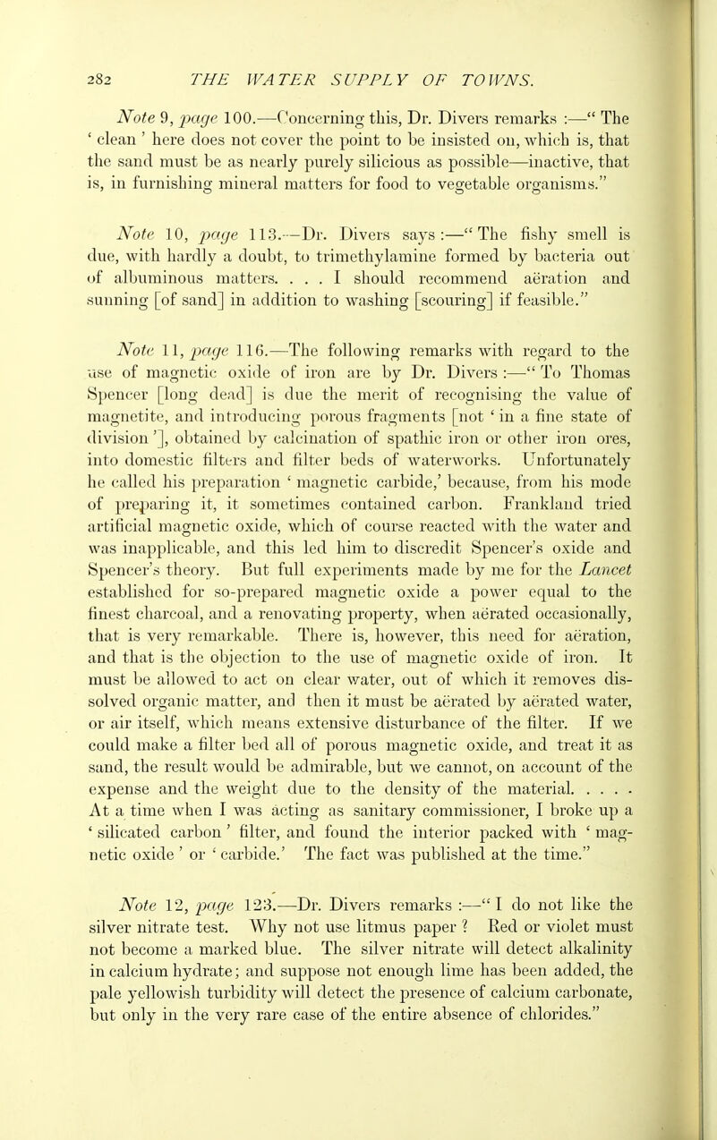 Note 9, page 100.—Concerning this, Dr. Divers remarks :— The ' clean ' here does not cover the point to be insisted on, which is, that the sand must be as nearly purely silicious as possible—inactive, that is, in furnishing mineral matters for food to vegetable organisms. Note 10, page 113.—Dr. Divers says:—The fishy smell is due, with hardly a doubt, to trimethylamine formed by bacteria out of albuminous matters. ... I should recommend aeration and sunning [of sand] in addition to washing [scouring] if feasible. Note 11, page 116.—The following remarks with regard to the use of magnetic oxide of iron are by Dr. Divers :—■ To Thomas Spencer [long dead] is due the merit of recognising the value of magnetite, and introducing porous fragments [not ' in a fine state of division'], obtained by calcination of spathic iron or other iron ores, into domestic filters and filter beds of waterworks. Unfortunately he called his preparation ' magnetic carbide,' because, from his mode of preparing it, it sometimes contained carbon. Frankland tried artificial magnetic oxide, which of course reacted with the water and was inapplicable, and this led him to discredit Spencer's oxide and Spencer's theory. But full experiments made by me for the Lancet established for so-prepared magnetic oxide a power equal to the finest charcoal, and a renovating property, when aerated occasionally, that is very remarkable. There is, however, this need for aeration, and that is the objection to the use of magnetic oxide of iron. It must be allowed to act on clear water, out of which it removes dis- solved organic matter, and then it must be aerated by aerated water, or air itself, which means extensive disturbance of the filter. If we could make a filter bed all of porous magnetic oxide, and treat it as sand, the result would be admirable, but we cannot, on account of the expense and the weight due to the density of the material At a time when I was acting as sanitary commissioner, I broke up a ' silicated carbon ' filter, and found the interior packed with ' mag- netic oxide ' or ' carbide.' The fact was published at the time. Note 12, page 123.—Dr. Divers remarks :—I do not like the silver nitrate test. Why not use litmus paper ? Ked or violet must not become a marked blue. The silver nitrate will detect alkalinity in calcium hydrate; and suppose not enough lime lias been added, the pale yellowish turbidity will detect the presence of calcium carbonate, but only in the very rare case of the entire absence of chlorides.