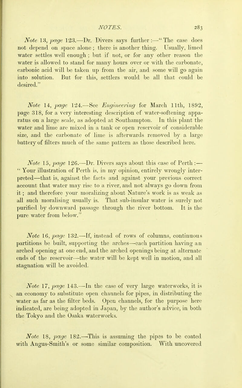 Note page 123.—Dr. Divers says further:—The case does not depend on space alone ; there is another thing. Usually, limed water settles well enough ; but if not, or for any other reason the water is allowed to stand for many hours over or with the carbonate, carbonic acid will be taken up from the air, and some will go again into solution. But for this, settlers would be all that could be desired. Note 14, page 124.—See Engineering for March 11th, 1892, page 318, for a very interesting description of water-softening appa- ratus on a large scale, as adopted at Southampton. In this plant the water and lime are mixed in a tank or open reservoir of considerable size, and the carbonate of lime is afterwards removed by a large battery of filters much of the same pattern as those described here. Note 15, page 126.—Dr. Divers says about this case of Perth : —  Your illustration of Perth is, in my opinion, entirely wrongly inter- preted—that is, against the facts and against your previous correct account that water may rise to a river, and not always go down from it; and therefore your moralizing about Nature's work is as weak as all such moralising usually is. That sub-insular water is surely not purified by downward passage through the river bottom. It is the pure water from below. Note 16, page 132.—If, instead of rows of columns, continuous partitions be built, supporting the arches—each partition having an arched opening at one end, and the arched openings being at alternate ends of the reservoir—the water will be kept well in motion, and all stagnation will be avoided. Note 17, page 143.—In the case of very large waterworks, it is an economy to substitute open channels for pipes, in distributing the water as far as the filter beds. Open channels, for the purpose here indicated, are being adopted in Japan, by the author's advice, in both the Tokyo and the Osaka waterworks. Note 18, page 182.—-This is assuming the pipes to be coated with Angus-Smith's or some similar composition. With uncovered