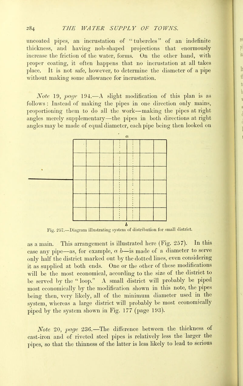 uncoated pipes, an incrustation of  tubercles of an indefinite thickness, and having nob-shaped projections that enormously increase the friction of the water, forms. On the other hand, with proper coating, it often happens that no incrustation at all takes place. It is not safe, however, to determine the diameter of a pipe without making some allowance for incrustation. Note 19, page 194.—A slight modification of this plan is as follows : Instead of making the pipes in one direction only mains, proportioning them to do all the work—making the pipes at right angles merely supplementary—the pipes in both directions at right angles may be made of equal diameter, each pipe being then looked on h Fig. 257.—Diagram illustrating system of distribution for small district. as a main. This arrangement is illustrated here (Fig. 257). In this case any pipe—as, for example, a b—is made of a diameter to serve only half the district marked out by the dotted lines, even considering it as supplied at both ends. One or the other of these modifications will be the most economical, according to the size of the district to be served by the  loop. A small district will probably be piped most economically by the modification shown in this note, the pipes being then, very likely, all of the minimum diameter used in the system, whereas a large district will probably be most economically piped by the system shown in Fig. 177 (page 193). Note 20, page 236.—The difference between the thickness of cast-iron and of riveted steel pipes is relatively less the larger the pipes, so that the thinness of the latter is less likely to lead to serious