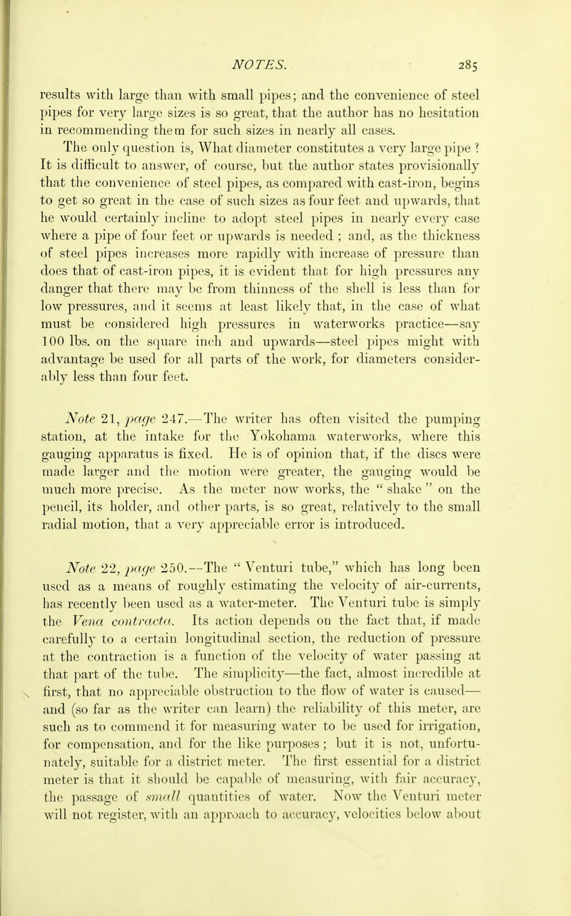 results with large than with small pipes; and the convenience of steel pipes for very large sizes is so great, that the author has no hesitation in recommending them for such sizes in nearly all cases. The only question is, What diameter constitutes a very large pipe 1 It is difficult to answer, of course, but the author states provisionally that the convenience of steel pipes, as compared with cast-iron, begins to get so great in the case of such sizes as four feet and upwards, that he would certainly incline to adopt steel pipes in nearly every case where a pipe of four feet or upwards is needed ; and, as the thickness of steel pipes increases more rapidly with increase of pressure than does that of cast-iron pipes, it is evident that for high pressures any danger that there may be from thinness of the shell is less than for low pressures, and it seems at least likely that, in the case of what must be considered high pressures in waterworks practice—say 100 lbs. on the square inch and upwards—steel pipes might with advantage be used for all parts of the work, for diameters consider- ably less than four feet. Note 21, page 247.— The writer has often visited the pumping station, at the intake for the Yokohama waterworks, where this gauging apparatus is fixed. He is of opinion that, if the discs were made larger and the motion were greater, the gauging; would be much more precise. As the meter now works, the  shake  on the pencil, its holder, and other parts, is so great, relatively to the small radial motion, that a very appreciable error is introduced. Note 22, page 250.—The  Venturi tube, which has long been used as a means of roughly estimating the velocity of air-currents, has recently been used as a water-meter. The Venturi tube is simply the Vena contracta. Its action depends on the fact that, if made carefully to a certain longitudinal section, the reduction of pressure at the contraction is a function of the velocity of water passing at that part of the tube. The simplicity—the fact, almost incredible at first, that no appreciable obstruction to the flow of water is caused— and (so far as the writer can learn) the reliability of this meter, are such as to commend it for measuring water to be used for irrigation, for compensation, and for the like purposes; but it is not, unfortu- nately, suitable for a district meter. The first essential for a district meter is that it should be capable of measuring, with fair accuracy, the passage of small quantities of water. Now the Venturi meter will not register, with an approach to accuracy, velocities below about