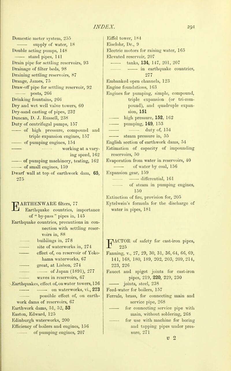 Domestic meter system, 255 supply of water, 18 Double acting pumps, 148 stand pipes, 141 Drain pipe for settling reservoirs, 93 Drainage of filter beds, 98 Draining settling reservoirs, 87 Drange, James, 75 Draw-off pipe for settling reservoir, 92 posts, 2G6 Drinking fountains, 260 Dry and wet well valve towers, 60 Dry-sand casting of pipes, 232 Duncan, D. J. Russell, 238 Duty of centrifugal pumps, 157 of high pressure, compound and triple expansion engines, 157 of pumping engines, 154 working at a vary- ing speed, 162 —■— of pumping machinery, testing, 162 of small engines, 159 Dwarf wall at top of earthwork dam, 65, 275 EARTHENWARE filters, 77 Earthquake countries, importance of  by-pass  pipes in, 145 Earthquake countries, precautions in con- nection with settling reser- voirs in, 88 —■ buildings in, 278 site of waterworks in, 274 effect of, on reservoir of Yoko- hama waterworks, 67 great, at Lisbon, 274 of Japan (1891), 277 waves in reservoirs, 67 xEarthquakes, effect of, on water towers, 136 , on waterworks, vi., 273 possible effect of, 011 earth- work dams of reservoirs, 67 Earthwork dams, 51, 52, 53 Easton, Edwai-d, 125 Edinburgh waterworks, 200 Efficiency of boilers and engines, 156 of pumping engines, 207 Eiffel tower, 184 Eisclohr, Dr., 9 Electric motors for raising water, 165 Elevated reservoir, 207 — tanks, 134, 147, 201, 207 in earthquake countries, 277 Embanked open channels, 123 Engine foundations, 163 Engines for pumping, simple, compound, triple expansion (or tri-com- pound), and quadruple expan- sion, 151 high pressure, 152, 162 pumping, 149, 153 duty of, 154 steam pressure in, 55 English section of earthwork dams, 54 Estimation of capacity of impounding reservoirs, 50 Evaporation from water in reservoirs, 40 of water by coal, 156 Expansion gear, 159 differential, 161 of steam in pumping engines, 150 Extinction of fire, provision for, 205 Eytelwein's formula for the discharge of water in pipes, 181 FACTOR of safety for cast-iron pipes, 225 Fanning, v., 27, 29, 30, 31, 36,64, 66, 69, 141, 168, 180, 189, 202, 203, 209, 214, 223, 226 Faucet and spigot joints for cast-iron pipes, 219, 220, 229, 230 joints, steel, 238 Feed-water for boilers, 157 Ferrule, brass, for connecting main and service pipe, 268 ■ for connecting service pipe with main, without soldering, 268 for use with machine for boring and tapping pipes under pres- sure, 271 u 2