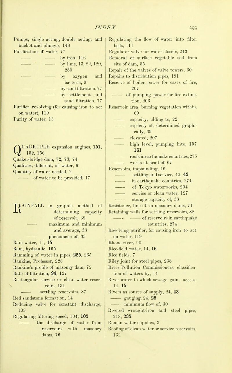 Pumps, single acting, double acting, and bucket and plunger, 148 Purification of water, 77 — by iron, 116 by lime, 13, 82, 120, 280 by oxygen and bacteria, 9 by sand nitration, 77 by settlement and sand nitration, 77 Purifier, revolving (for causing iron to act on water), 119 Purity of water, 13 QUADRUPLE expansion engines, 151, 152, 156 Quaker-bridge dam, 72, 73, 74 Qualities, different, of water, 6 Quantity of water needed, 2 of water to be provided, 17 EAINFALL in graphic method of determining capacity of reservoir, 39 maximum and minimum and average, 33 phenomena of, 33 Rain-water, 14, 15 Ram, hydraulic, 165 Ramming of water in pipes, 225, 265 Rankine, Professor, 226 Rankme's profile of masonry dam, 72 Rate of filtration, 94, 127 Rectangular service or clean water reser- voirs, 131 settling reservoirs, 87 Red sandstone formation, 14 Reducing valve for constant discharge, 109 Regulating filtering speed, 104, 105 the discharge of water from reservoirs with masonry dams, 76 Regulating the flow of water into filter beds, 111 Regulator valve for water-closets, 243 Removal of surface vegetable soil from site of dara, 55 Repair of the valves of valve towers, 60 Repairs to distribution pipes, 191 Reserve of boiler power for cases of fire, 207 of pumping power for fire extinc- tion, 206 Reservoir area, burning vegetation within. 69 capacity, adding to, 22 capacity of, determined graphi- cally, 39 elevated, 207 high level, pumping into, 157 161 roofs in earthquake countries, 275 works at head of, 67 Reservoirs, impounding, 46 settling and service, 42, 43 ■ in earthquake countries, 274 of Tokyo waterworks, 204 ■ service or clean water, 127 —— storage capacity of, 33 Resistance, line of, in masonry dams, 71 Retaining walls for settling reservoirs, 88 of reservoirs in earthquake countries, 274 Revolving purifier, for causing iron to act on water, 119 Rhone river, 90 Rice-field water, 14, 16 Rice fields, 7 1 Riley joint for steel pipes, 238 River Pollution Commissioners, classifica- tion of waters by, 14 River water to which sewage gains access, 14, 15 Rivers as source of supply, 24, 43 gauging, 24, 28 minimum flow of, 30 Riveted wrought-iron and steel pipes, 218, 235 Roman water supplies, 3 I Roofing of clean water or service reservoirs, 132