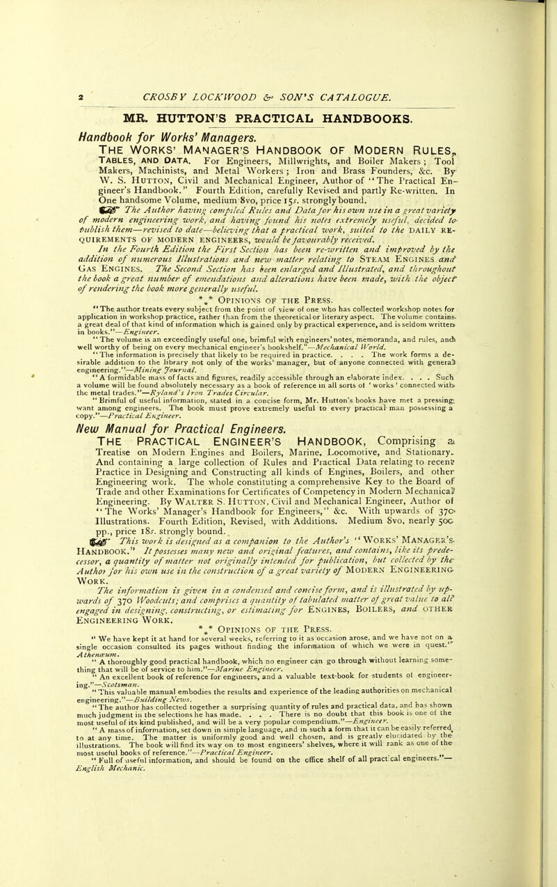 MR. HUTTON'S PRACTICAL HANDBOOKS. Handbook for Works' Managers. THE WORKS' MANAGER'S HANDBOOK OF MODERN RULES,, TABLES, AND DATA. For Engineers, Millwrights, and Boiler Makers ; Tool Makers, Machinists, and Metal Workers ; Iron and Brass Founders, &c. By W. S. Hutton, Civil and Mechanical Engineer, Author of The Practical En- gineer's Handbook. Fourth Edition, carefully Revised and partly Re-written. In One handsome Volume, medium-8vo, price l$s. strongly bound. The Author having compiled Rtiles and Dala jor his own ztsein a great variety of modern engineering work, and having found his notes extremely useful, decided to> Publish them—revised to date—believing that a practical work, suited to the DAILY RE- QUIREMENTS OF modern engineers, would be favourably received. In the Fourth Edition the First Section has been re-written and improved by the addition of numerous Illustrations and new matter relating to Steam Engines and Gas Engines. The Second Section has been enlarged and Illustrated, and throughout the book a great number of emendations and alterations have been made, with the object of rendering the book more generally useful. %* Opinions of the Press. The author treats every subject from the point of view of one who has collected workshop notes for application in workshop practice, rather than from the theoretical or literary aspect. The volume contains, a great deal of that kind of information which is gained only by practical experience, and is seldom written in books.—Engineer.  The volume is an exceedingly useful one, brimful with engineers'notes, memoranda, and rules, andi well worthy of being on every mechanical engineer's bookshelf.—Mechanical World. The information is precisely that likely to be required in practice. . . . The work forms a de- sirable addition to the library not only of the works' manager, but of anyone connected with general! engineering.—Mining Journal. ** A formidable mass of facts and figures, readily accessible through an elaborate index. . . . Such a volume will be found absolutely necessary as a book of reference in all sorts ot ' works ' connected witbj the metal trades.—Ryland's Iron Trades Circular.  Brimful of useful information, stated in a concise form, Mr. Hutton's books have met a pressing; want among engineers. The book must prove extremely useful to every practical man possessing a copy.—Practical Engineer. New Manual for Practical Engineers. THE PRACTICAL ENGINEER'S HANDBOOK, Comprising & Treatise on Modern Engines and Boilers, Marine, Locomotive, and Stationary- And containing a large collection of Rules and Practical Data relating to recent; Practice in Designing and Constructing all kinds of Engines, Boilers, and other Engineering work. The whole constituting a comprehensive Key to the Board of Trade and other Examinations for Certificates of Competency in Modern Mechanical' Engineering. By Walter S. Hutton, Civil and Mechanical Engineer, Author of The Works' Manager's Handbook for Engineers, &c. With upwards of 370^ Illustrations. Fourth Edition, Revised, with Additions. Medium 8vo, nearly 50c pp., price 18s. strongly bound. Ij^- This work is designed as a companion to the Author's Works' Manager's. HANDBOOK. //possesses many new and original features, and contains, like its prede- cessor, a quantity of matter not originally intended for publication, but collected by the- Author for his own use in the construction of a great variety of Modern Engineering- Work. The information is given in a condensed and concise form, and is illustrated by up- wards of 370 Woodcuts; and comprises a quantity of tabulated matter of great value to alt! engaged in designing, constructing, or estimating for Engines, Boilers, and other Engineering Work. %* Opinions of the Press.  We have kept it at hand lor several weeks, referring to it as occasion arose, and we have not on a, single occasion consulted its pages without finding the information of which we were in quest.' Athenoeum.  A thoroughly good practical handbook, which no engineer can go through without learning some- thing that will be of service to him.—Marine Engineer.  An excellent book of reference for engineers, and a valuable text-book for students ot engineer- ing.—Scotsman. . .  This valuable manual embodies the results and experience of the leading authorities on mechanical engineering.—Bnilding News. ' The author has collected together a surprising quantity of rules and practical data, and nas shown much judgment in the selections he has made. . . . There is no doubt that this book is one of the most useful of its kind published, and will be a very popular compendium.—Engineer. \ t a  A mass of information, set down in simple language, and in such a form that it can be easily referred^ to at any time. The matter is uniformly good and well chosen, and is greatly elucidated by the illustrations. The book will find its way on to most engineers' shelves, where it will rank as one of the most useful books of reference.—Practical Engineer. ,,  Full of useful information, and should be found on the office shelf of all pract cal engineers. — English Mechanic.