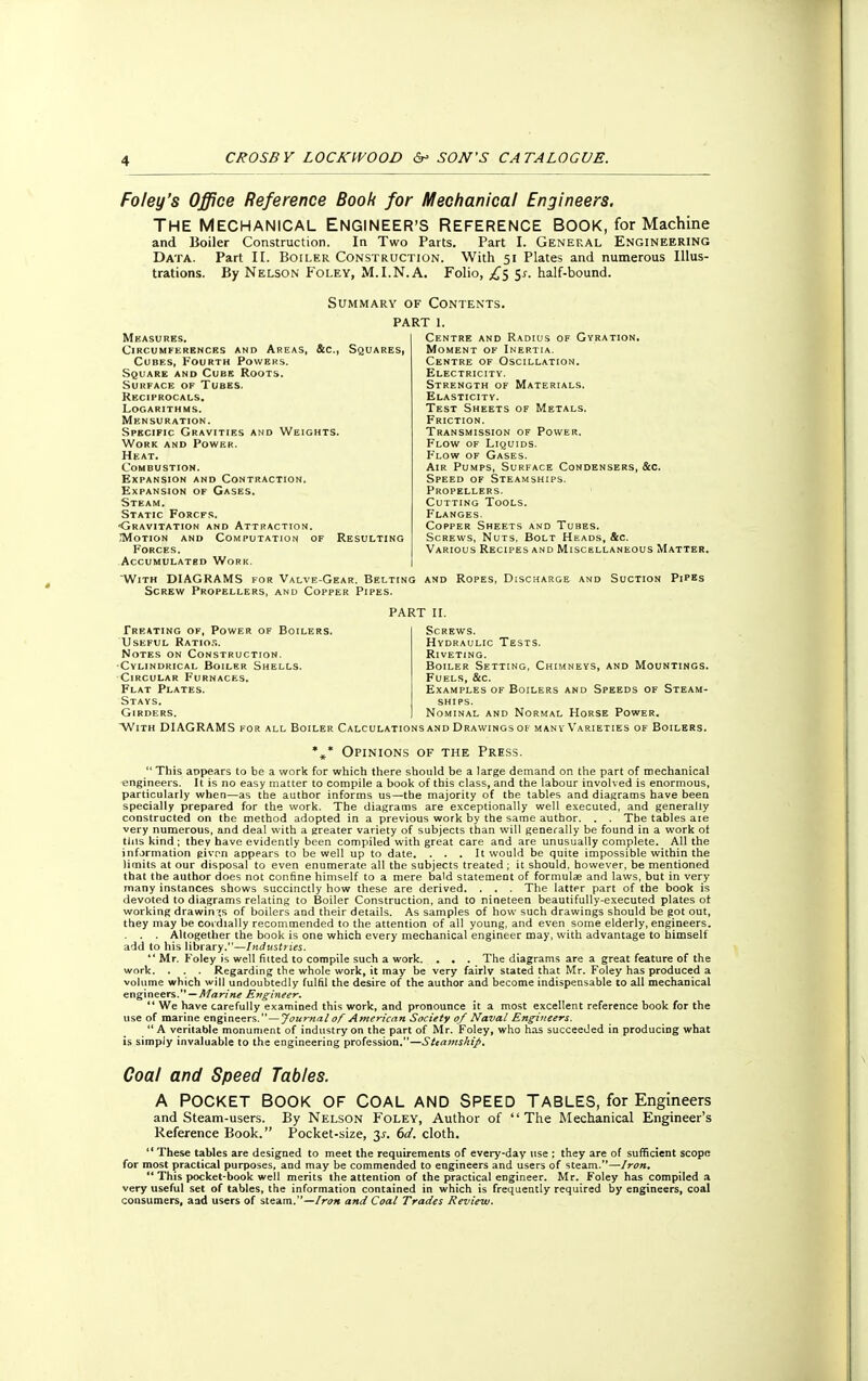 Foley's Office Reference Book for Mechanical Engineers. The Mechanical Engineer's Reference book, for Machine and Boiler Construction. In Two Parts. Part I. General Engineering Data. Part II. Boiler Construction. With 51 Plates and numerous Illus- trations. By Nelson Foley, M.I.N.A. Folio, £5 5*. half-bound. Summary of Contents. PART 1. Centre and Radius of Gyration. Moment of Inertia. Centre of Oscillation. Electricity. Strength of Materials. Elasticity. Test Sheets of Metals. Friction. Transmission of Power. Flow of Liquids. F'low of Gases. Air Pumps, Surface Condensers, &c. Speed of Steamships. Propellers. Cutting Tools. Flanges. Copper Sheets and Tubes. Screws, Nuts, Bolt Heads, &c. Various Recipes and Miscellaneous Matter. Measures. Circumferences and Areas, &c, Squares, Cubes, Fourth Powers. Square and Cube Roots. Surface of Tubes. Reciprocals. Logarithms. Mensuration. Specific Gravities and Weights. Work and Power. Heat. Combustion. Expansion and Contraction. Expansion of Gases. Steam. Static Forcfs. -Gravitation and Attraction. .Motion and Computation of Forces. Accumulated Work. With DIAGRAMS for Valve-Gear. Belting and Ropes, Discharge and Suction Pipes Screw Propellers, and Copper Pipes. Resulting PART II. Treating of, Power of Boilers. Useful Ratios. Notes on Construction. Cylindrical Boiler Shells. Circular Furnaces. Flat Plates. Stays. Girders. Screws. Hydraulic Tests. Riveting. Boiler Setting, Chimneys, and Mountings. Fuels, &c. Examples of Boilers and Speeds of Steam- ships. Nominal and Normal Horse Power. With DIAGRAMS for all Boiler Calculations and Drawings of many Varieties of Boilers. *»* Opinions of the Press.  This appears to be a work for which there should be a large demand on the part of mechanical engineers. It is no easy matter to compile a book of this class, and the labour involved is enormous, particularly when—as the author informs us—the majority of the tables and diagrams have been specially prepared for the work. The diagrams are exceptionally well executed, and generally constructed on the method adopted in a previous work by the same author. . . Tbe tables aie very numerous, and deal with a greater variety of subjects than will generally be found in a work ot tins kind ; they have evidently been compiled with great care and are unusually complete. All the information given appears to be well up to date. . . . It would be quite impossible within the limits at our disposal to even enumerate all the subjects treated ; it should, however, be mentioned that the author does not confine himself to a mere bald statement of formulas and laws, but in very many instances shows succinctly how these are derived. . . . The latter part of the book is devoted to diagrams relating to Boiler Construction, and to nineteen beautifully-executed plates ot working drawings of boilers and their details. As samples of how such drawings should be got out, they may be cordially recommended to the attention of all young, and even some elderly, engineers. . . . Altogether the book is one which every mechanical engineer may, with advantage to himself add to his library.—Industries.  Mr. Foley is well fitted to compile such a work. . . . The diagrams are a great feature of the work. . . . Regarding the whole work, it may be very fairlv stated that Mr. Foley has produced a volume which will undoubtedly fulfil the desire of the author and become indispensable to all mechanical engineers. — Marine Engineer.  We have carefully examined this work, and pronounce it a most excellent reference book for the use of marine engineers. — Journal of American Society of Naval Engineers.  A veritable monument of industry on the part of Mr. Foley, who has succeeded in producing what is simply invaluable to the engineering profession.—Sttamskip. Coal and Speed Tables. A POCKET BOOK OF COAL AND SPEED TABLES, for Engineers and Steam-users. By Nelson Foley, Author of The Mechanical Engineer's Reference Book. Pocket-size, y. 6d. cloth.  These tables are designed to meet the requirements of every-day use : they are of sufficient scope for most practical purposes, and may be commended to engineers and users of steam.—Iron.  This pocket-book well merits the attention of the practical engineer. Mr. Foley has compiled a very useful set of tables, the information contained in which is frequently required by engineers, coal consumers, aad users of steam.—Iron and Coal Trades Review.