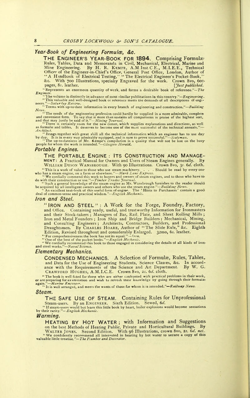 Year-Booh of Engineering Formulce, &c. THE ENGINEER'S YEAR-BOOK FOR 1894. Comprising Formulae- Rules, Tables, Data and Memoranda in Civil, Mechanical, Electrical, Marine and Mine Engineering. By H. R. Kempe, A.M.Inst.C.E., M.I.E.E., Technical Officer of the Engineer-in-Chief's Office, General Post Office, London, Author of A Hindbook of Electrical Testing,  The Electrical Engineer's Pocket-Book, &c. With 700 Illustrations, specially Engraved for the work. Crown 8vo, 600 pages, Ss. leather. [Just published. Represents an enormous quantity of wcrk, and forms a desirable book of reference.— The Engineer.  1 he volume is distinctly in advance of most similar publications in this country.—Engineering. ' This valuable and well-designed book oi reference meets tne demands of all descriptions of engi- neers.—Saturiay Review.  Teems with up-to-date information in every branch of engineering and construction.—Building News.  The needs of the engineering profession could hardly be supplied in a more admirable, completer and convenient form. To say that it more than sustains all comparisons is praise of the highest sort, and that may justly be said of it.—Mining Journal. There is certainly room for the new comer, which supplies explanations and directions, as well as formula; and tables. It deserves to become one of the must successful of the technical annuals.— A rchitect.  Brings together with great skill all the technical information which an engineer has to use day by day. It is in every way admirably equipped, and is sure to prove successful.—Scotsman. The up-to-dateness of Mr. Kempe's compilation is a quality that will not be lost on the busy people for whom the work is intended.''—Glasgow Herald. Portable Engines. THE PORTABLE ENGINE : ITS CONSTRUCTION AND MANAGE- MENT: A Practical Manual for Owners and Users of Steam Engines generally. By William Dyson Wansbrough. With 90 Illustrations. Crown 8vo, 3^. 6d. cloth.  This is a work of value to those who use steam machinery. . . . Should be read by every one- who has a steam engine, on a farm or elsewhere.—Mark Lane Express.  We cordially commend this work to buyers and owners of steam engines, and to those who have to- do with their construction or use.—Timber Trades Journal. *'Such a genera] knowledge of the steam-engine as Mr. Wansbrough furnishes to the reader should be acquired by all intelligent owners and others who use the steam engine.—Building News.  An excellent text-book of this useful form of engine. The ' Hints to Purchasers ' contain a good deal of common-sense and practical wisdom.—English Mechanic. Iron and Steel. IRON AND STEEL : A Work for the Forge, Foundry, Factory, and Office. Containing ready, useful, and trustworthy Information for Ironmasters and their Stock-takers ; Managers of Bar, Rail, Plate, and Sheet Rolling Mills ; Iron and Metal Founders ; Iron Ship and Bridge Builders ; Mechanical, Mining, and Consulting Engineers ; Architects, Contractors, Builders, and Professional Draughtsmen. By CHARLES Hoare, Author of The Slide Rule, &c. Eighth Edition, Revised throughout and considerably Enlarged. 321110, 6s. leather.  For comprehensiveness the book has not its equal.- — Won.  One of the best of the pocket books.—English Mechanic.  We cordially recommend this book to those engaged m considering the details of all kinds of iron' and steel works.—Naval Science. Elementary Mechanics. CONDENSED MECHANICS. A Selection of Formulas, Rules, Tables, and Data for the Use of Engineering Students, Science Classes, &c. In accord- ance with the Requirements of the Science and Art Department. By W. G. Crawford Hughes, A.M.I.C.E. Crown 8vo, is. bd. cloth.  The book is well ficted for those who are either confronted with practical problems in their work, or are preparing for examination and wish to refresh tneir knowledge by going through their formulae again.—Marine En^inerr.  It is well arranged, and meets the wants of those for whom it is intended.—Railway News. Steam. THE SAFE USE OF STEAM. Containing Rules for Unprofessional Steam-users. By an Engineer. Sixth Edition. Sewed, 6d.  If steam-users would but learn this little book by heart, boiler explosions would become sensations by their rarity.— English Mechanic. Warming. HEATING BY HOT WATER; with Information and Suggestions on the best Methods of Heating Public, Private and Horticultural Buildings. By Walter Jones. Second Edition. With 96 Illustrations, crown 8vo, 2s. 6d. net..  We confidently recommend all interpsted in healing by hot water to secure a copy of this valuable little treatise.—The Plumber and Decorator.