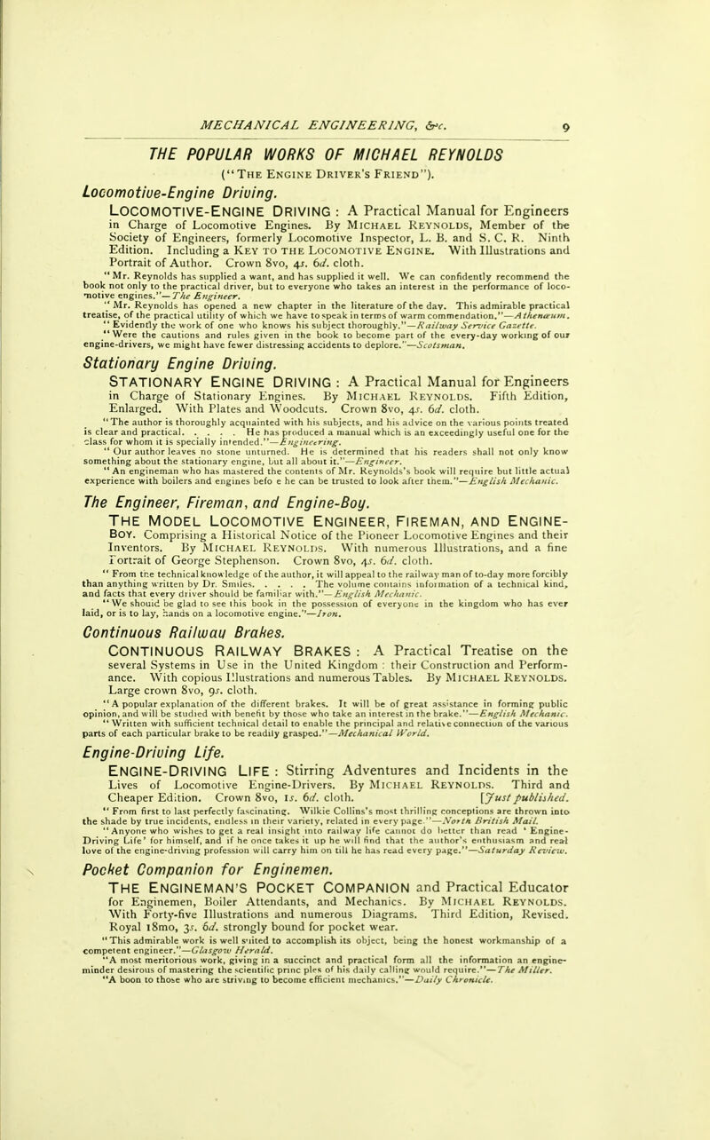 THE POPULAR WORKS OF MICHAEL REYNOLDS (The Engine Driver's Friend). Locomotiue-Engine Driving. LOCOMOTIVE-ENGINE DRIVING : A Practical Manual for Engineers in Charge of Locomotive Engines. By Michael Reynolds, Member of the Society of Engineers, formerly Locomotive Inspector, L. B. and S. C. R. Ninth Edition. Including a Key to the Locomotive Engine. With Illustrations and Portrait of Author. Crown 8vo, 41. 6d. cloth.  Mr. Reynolds has supplied a want, and has supplied it well. We can confidently recommend the book not only to the practical driver, but to everyone who takes an interest in the performance of loco- motive engines.—The Engineer.  Mr. Reynolds has opened a new chapter in the literature of the dav. This admirable practical treatise, of the practical utility of which we have to speak in terms of warm commendation.—Athenaeum.  Evidently the work of one who knows his subject thoroughly.—Railway Service Gazette. *' Were the cautions and rules given in the book to become part of the every-day working of our engine-drivers, we might have fewer distressing accidents to deplore.—Scotsman. Stationary Engine Driving. STATIONARY ENGINE DRIVING: A Practical Manual for Engineers in Charge of Stationary Engines. By Michael Reynolds. Fifth Edition, Enlarged. With Plates and Woodcuts. Crown 8vo, 4s. 6d. cloth. The author is thoroughly acquainted with his subjects, and his advice on the various points treated is clear and practical He has produced a manual which is an exceedingly useful one for the class for whom it is specially intended.—Engineering.  Our author leaves no stone unturned. He is determined that his readers shall not only know something about the stationary engine, but all about it.—Engineer.  An engineman who has mastered the contents of Mr. Reynolds's book will require but little actual experience with boilers and engines befo e he can be trusted to look after them.—English Mechanic. The Engineer, Fireman, and Engine-Boy. THE MODEL LOCOMOTIVE ENGINEER, FIREMAN, AND ENGINE- Boy. Comprising a Historical Notice of the Pioneer Locomotive Engines and their Inventors. By Michael Reynolds. With numerous Illustrations, and a fine Portrait of George Stephenson. Crown 8vo, /[s. 6d. cloth.  From the technical knowledge of the author, it will appeal to the railway man of to-day more forcibly than anything written by Dr. Smiles The volume contains information of a technical kind, and facts that every driver should be familiar with.— English Mechajiic. *'We shouid be glad to see this book in the possession of everyone in the kingdom who has ever laid, or is to lay, hands on a locomotive engine.—Iron. Continuous Railwau Brahes. CONTINUOUS RAILWAY BRAKES : A Practical Treatise on the several Systems in Use in the United Kingdom : their Construction and Perform- ance. With copious Illustrations and numerous Tables. By Michael Reynolds. Large crown 8vo, gs. cloth.  A popular explanation of the different brakes. It will be of great assistance in forming public opinion, and will be studied with benefit by those who take an interest in the brake.—English Mechanic.  Written with sufficient technical detail to enable the principal and relative connection of the various parts of each particular brake to be readily grasped.—Mechanical World. Engine-Driving Life. ENGINE-DRIVING LIFE : Stirring Adventures and Incidents in the Lives of Locomotive Engine-Drivers. By Michael Reynolds. Third and Cheaper Edition. Crown 8vo, is. 6d. cloth. VJustpublished.  From first to last perfectly fascinating. Wilkie Collins's most thrilling conceptions are thrown into the shade by true incidents, endless in their variety, related in every page.—Notttt British Mail. Anyone who wishes to get a real insight into railway life cannot do better than read * Engine- Driving Life* for himself, and if he once takes it up he will find that the author's enthusiasm and real love of the engine-driving profession will carry him on till he has read every page.—Saturday Review. Pocket Companion for Enginemen. THE ENGINEMAN'S POCKET COMPANION and Practical Educator for Enginemen, Boiler Attendants, and Mechanics. By Michael Reynolds. With Forty-five Illustrations and numerous Diagrams. Third Edition, Revised. Royal l8mo, 2s- 6d. strongly bound for pocket wear.  This admirable work is well suited to accomplish its object, being the honest workmanship of a competent engineer.—Giasgoiv Herald. A most meritorious work, giving in a succinct and practical form all the information an engine- minder desirous of mastering the scientific pnnc pies of his daily calling would require.—The Miller. A boon to those who are striving to become efficient mechanics.—Daily Chronicle.