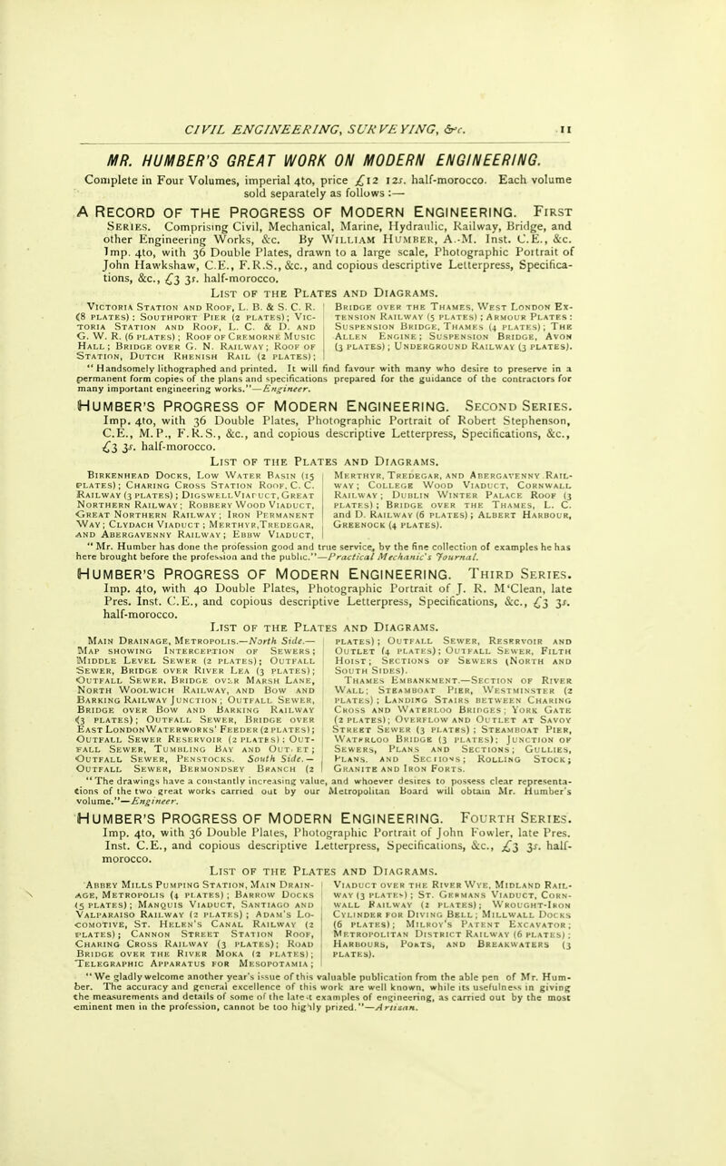 MR. HUMBER'S GREAT WORK ON MODERN ENGINEERING. Complete in Four Volumes, imperial 4to, price £12 \2s. half-morocco. Each volume sold separately as follows :— A Record of the progress of modern Engineering. First Series. Comprising Civil, Mechanical, Marine, Hydraulic, Railway, Bridge, and other Engineering Works, &c. By William Humber, A.-M. Inst. C.E., &c. Imp. 4to, with 36 Double Plates, drawn to a large scale, Photographic Poitrait of John Hawkshaw, C.E., F.R.S., &c, and copious descriptive Letterpress, Specifica- tions, &c, £3 3r. half-morocco. List of the Plates and Diagrams. Victoria Station and Roof, L. 13. & S. C. R. I Bridge over the Thames, West London Ex- <8 plates): Southport Pier (2 plates); Vic- i tension Railway (5 plates) ; Armour Plates : Suspension Bridge, Thames (4 plates); The Allen Engine; Suspension Bridge, Avon (3 plates); Underground Railway (3 plates). toria Station and Rook, L. C. & D. and G. W. R. (6 plates) ; Roof of Cremorne Music Hall; Bridge over G. N. Railway; Roof of Station, Dutch Rhenish Rail (2 plates);  Handsomely lithographed and printed. It will find favour with many who desire to preserve in a permanent form copies of the plans and specifications prepared for the guidance of the contractors for many important engineering works.—Engineer. NUMBER'S PROGRESS OF MODERN ENGINEERING. Second Series. Imp. 4to, with 36 Double Plates, Photographic Portrait of Robert Stephenson, C.E., M.P., F.R.S., &c, and copious descriptive Letterpress, Specifications, &c, £3 3J-. half-morocco. List of the Plates and Diagrams. Birkenhead Docks, Low Water Basin (15 1 Merthyr, Tredegar, and Abergavenny Rail- plates); Charing Cross Station Roof, C. C. way; College Wood Viaduct, Cornwall Railway ; Dublin Winter Palace Roof (3 plates) ; Bridge over the Thames, L. C. and D. Railway (6 plates); Albert Harbour, Greenock (4 plates). Railway (3 plates) ; DigswellViapuct, Great Northern Railway ; Robbery Wood Viaduct, Great Northern Railway; Iron Permanent Way ; Clydach Viaduct ; Merthyr,Tredegar, and Abergavenny Railway ; Ebbw Viaduct,  Mr. Humber has done the profession good and true service, bv the fine collection of examples he has here brought before the profession and the public.—Practical Mechanic's 'Journal. HUMBER'S PROGRESS OF MODERN ENGINEERING. Third Series. Imp. 4to, with 40 Double Plates, Photographic Portrait of J. R. M'Clean, late Pres. Inst. C.E., and copious descriptive Letterpress, Specifications, &c, £3 3*. half-morocco. List of the Plates and Diagrams. Main Drainage, Metropolis.—North Side.— plates) ; Outfall Sewer, Reservoir and Map showing Interception of Sewers; j Outlet (4 plates) ; Out fall Sewer, Filth Middle Level Sewer (2 plates); Outfall Hoist; Sections of Sewers (North and Sewer, Bridge over River Lea (3 plates); South Sides). Outfall Sewer, Bridge ovlr Marsh Lane, Thames Embankment.—Section of River North Woolwich Railway, and Bow and Wall; Steamboat Pier, Westminster (2 Barking Railway Junction ; Outfall Sewer, plates); Landing Stairs between Charing Bridge over Bow and Barking Railway Cross and Waterloo Bridges; York Gate <3 plates); Outfall Sewer, Bridge over (2 plates); Overflow and Outlet at Savoy East LondonWaterworks'Feeder (2 plates) ; Street Sewer (3 plates); Steamboat Pier, Outfall Sewer Reservoir (2 plates) ; Out- I Watkrloo Bridge (3 plates); Junction of fall Sewer, Tumbling Bay and Out. et ; Sewers, Plans and Sections; Gullies, Outfall Sewer, Penstocks. South Side.— j Plans, and Seciioos; Rolling Stock; Outfall Sewer, Bermondsey Branch (2 I Granite and Iron Forts. The drawings have a constantly increasing value, and whoever desires to possess clear representa- tions of the two great works carried out by our Metropolitan Board will obtain Mr. Humber's volume.—Engineer. HUMBER'S PROGRESS OF MODERN ENGINEERING. FOURTH SERIES. Imp. 4to, with 36 Double Plates, Photographic Portrait of John Fowler, late Pres. Inst. C.E., and copious descriptive Letterpress, Specificaiions, Sec, £3 3^. half- morocco. List of the Plates and Diagrams. Abbey Mills Pumping Station, Main Drain- t Viaduct over the Rivfr Wye, Midland Rail- age, Metropolis (4 plates); Barrow Docks ' way (3 plates) ; St. Germans Viaduct, Corn- <5 plates) ; Manquis Viaduct, Santiago and , wall Railway (2 plates); Wrought-Iron Valparaiso Railway (2 plates) ; Adam's Lo- comotive, St. Helen's Canal Railway (2 plates); Cannon Street Station Roof, Charing Cross Railway (3 plates); Road Bridge over the River Moka (2 plates); Telegraphic Apparatus for Mesopotamia; We gladly welcome another year's issue of this valuable publication from the able pen of Mr. Hum- ber. The accuracy and general excellence of this work are well known, while its usefulness in giving the measurements and details of some of the latent examples of engineering, as carried out by the most eminent men in the profession, cannot be loo highly prized.—Artizan. Cylinder for Diving Bell; Millwall Docks (6 plates); Milroy's Patent Excavator; Metropolitan District Railway (6 plates) j Harbours, Pokts, and Breakwaters (3 plates).