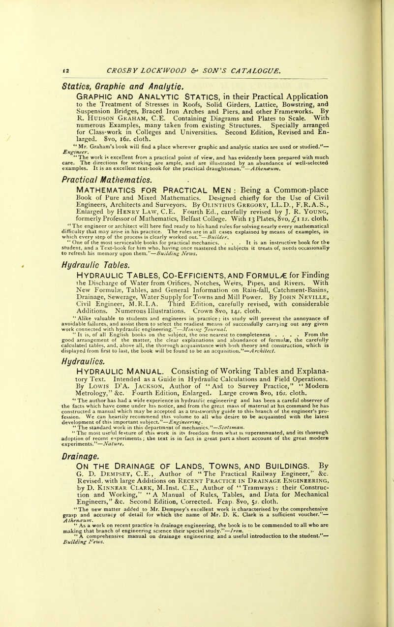 Statics, Graphic and Analytic. GRAPHIC AND ANALYTIC STATICS, in their Practical Application to the Treatment of Stresses in Roofs, Solid Girders, Lattice, Bowstring, and Suspension Bridges, Braced Iron Arches and Piers, and other Frameworks. By R. Hudson Graham, C.E. Containing Diagrams and Plates to Scale. With numerous Examples, many taken from existing Structures. Specially arranged for Class-work in Colleges and Universities. Second Edition, Revised and En- larged. 8vo, i6j. cloth.  Mr. Graham's book will find a place wherever graphic and analytic statics are used or studied.— Engineer.  The work is excellent from a practical point of view, and has evidently been prepared with much care. The directions for working are ample, and are illustrated by an abundance of well-selected examples. It is an excellent text-book for the practical draughtsman.—Athenaum, Practical Mathematics. Mathematics for Practical Men : Being a Common-place Book of Pure and Mixed Mathematics. Designed chiefly for the Use of Civil Engineers, Architects and Surveyors. By Olinthus Gregory, LL.D., F.R.A.S., Enlarged by Henry Law, C.E. Fourth Ed., carefully revised by J. R. Young, formerly Professor of Mathematics, Belfast College. With 13 Plates, 8vo, £1 is. cloth. The engineer or architect will here find ready to his hand rules for solving nearly every mathematical difficulty that may arise in his practice. The rules are in all cases explained by means of examples, in which every step of the process is clearly worked out.—Builder.  One of the most serviceable books for practical mechanics. . . . It is an instructive book for the student, and a Text-book for him who, having once mastered the subjects it treats of, needs occasionally to refresh his memory upon them.—Building News. Hydraulic Tables. Hydraulic Tables, Co-Efficients, and formul/e for Finding ihe Discharge of Water from Orifices, Notches, Weirs, Pipes, and Rivers. With New Formulas, Tables, and General Information on Rain-fall, Catchment-Basins, Drainage, Sewerage, Water Supply for Towns and Mill Power. By John Neville, Civil Engineer, M.R.I.A. Third Edition, carefully revised, with considerable Additions. Numerous Illustrations. Crown 8vo, 14-f. cloth. Alike valuable to students and engineers in practice; its study will prevent the annoyance of avoidable failures, and assist them to select the readiest means of successfully carrying out any given work connected with hydraulic engineering.—Mining Journal.  It is, of all English books on the subject, the one nearest to completeness .... From the good arrangement of the matter, the clear explanations and abundance of formulae, the carefully calculated tables, and, above all, the thorough acquaintance with both theory and construction, which is displayed from first to last, the book will be found to be an acquisition.—Architect. Hydraulics. HYDRAULIC MANUAL. Consisting of Working Tables and Explana- tory Text. Intended as a Guide in Hydraulic Calculations and Field Operations. By Lowis D'A. Jackson, Author of Aid to Survey Practice, Modem Metrology, &c. Fourth Edition, Enlarged. Large crown 8vo, lbs. cloth.  The author has had a wide experience in hydraulic engineering and has been a careful observer of the facts which have come under his notice, and from the great mass of material at his command he has constructed a manual which may be accepted as a trustworthy guide to this branch of the engineer's pro- fession. We can heartily recommend this volume to all who desire to be acquainted with the latest development of this important subject.—Engineering.  The standard work in this department of mechanics.—Scotsman.  The most useful feature of this work is its freedom from what is superannuated, and its thorough adoption of recent experiments ; the text is in fact in great part a short account of the great modern experiments.—Nature. Drainage. On the Drainage of Lands, Towns, and buildings. By G. D. Dempsey, C.E., Author of The Practical Railway Engineer, &c. Revised, with large Additions on Recent Practice in Drainage Engineering, by D. Kinnear Clark, M.Inst. C.E., Author of Tramways: their Construc- tion and Working,  A Manual of Rules, Tables, and Data for Mechanical Engineers, &c. Second Edition, Corrected. Fcap. 8vo, 5^. cloth. The new matter added to Mr. Dempsey's excellent work is characterised by the comprehensive grasp and accuracy of detail for which the name of Mr. D. K. Clark is a sufficient voucher.— A ihenceum.  As a work on recent practice in drainage engineering, the book is to be commended to all who are making that branch of engineering science their special study.—Iron. A comprehensive manual on drainage engineering, and a useful introduction to the student.— Building News.
