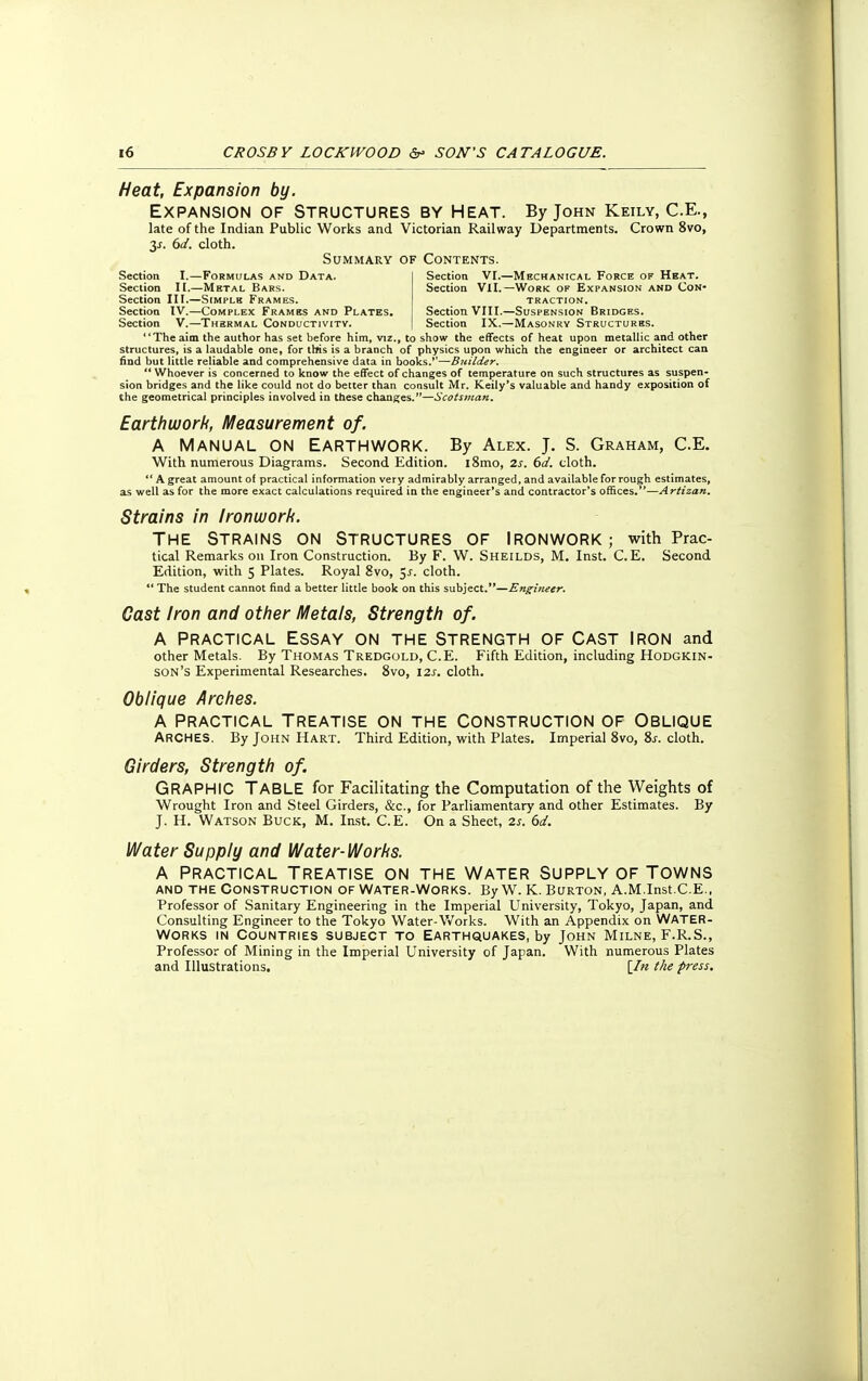 Heat, Expansion by. Expansion of Structures by Heat. By John Keily, C.e., late of the Indian Public Works and Victorian Railway Departments. Crown 8vo, 3^. 6d. cloth. Summary of Contents. Section I.—Formulas and Data. Section VI.—Mechanical Force of Heat. Section II.—Metal Bars. Section VII.— Work of Expansion and Con- Section III.—Simple Frames. traction. Section IV.—Complex Frames and Plates. Section VIII.—Suspension Bridges. Section V.—Thermal Conductivity. | Section IX.—Masonry Structures. The aim the author has set before him, viz., to show the effects of heat upon metallic and other structures, is a laudable one, for this is a branch of physics upon which the engineer or architect can find but little reliable and comprehensive data in books.—Builder.  Whoever is concerned to know the effect of changes of temperature on such structures as suspen- sion bridges and the like could not do better than consult Mr. Keily's valuable and handy exposition of the geometrical principles involved in these changes.—Scotsman. Earthwork, Measurement of. A MANUAL ON EARTHWORK. By Alex. J. S. Graham, C.E. With numerous Diagrams. Second Edition. i8mo, 2s. 6d. cloth.  A great amount of practical information very admirably arranged, and available for rough estimates, as well as for the more exact calculations required in the engineer's and contractor's offices.—Artizan. Strains in ironwork. The Strains on Structures of Ironwork; with Prac- tical Remarks on Iron Construction. By F. W. Sheilds, M. Inst. C.E. Second Edition, with 5 Plates. Royal 8vo, 5^. cloth.  The student cannot find a better little book on this subject.—Engineer. Cast iron and other Metals, Strength of. A Practical Essay on the Strength of Cast Iron and other Metals. By Thomas Tredgold, C.E. Fifth Edition, including Hodgkin- son's Experimental Researches. 8vo, 12s. cloth. Oblique Arches. A practical Treatise on the Construction of Oblique ARCHES. By John Hart. Third Edition, with Plates. Imperial 8vo, Ss. cloth. Girders, Strength of. GRAPHIC TABLE for Facilitating the Computation of the Weights of Wrought Iron and Steel Girders, &c, for Parliamentary and other Estimates. By J. H. Watson Buck, M. Inst. C.E. On a Sheet, 2s. 6d. Water Supply and Water-Works. A Practical Treatise on the water supply of Towns and the Construction of Water-Works. By W. K. Burton, A.M.Inst.C.E., Professor of Sanitary Engineering in the Imperial University, Tokyo, Japan, and Consulting Engineer to the Tokyo Water-Works. With an Appendix on WATER- WORKS in Countries subject to Earthquakes, by John Milne, F.R.S., Professor of Mining in the Imperial University of Japan. With numerous Plates and Illustrations. [In the press.