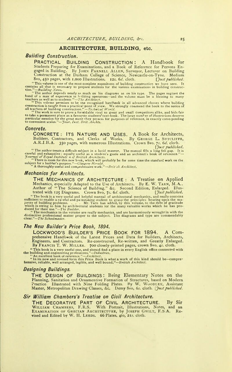 ARCHITECTURE, BUILDING, etc. Building Construction. Practical building Construction : A Handbook for Students Preparing for Examinations, and a Book of Reference for Persons En- gaged in Building. By John Parnell Allen, Surveyor, Lecturer on Building Construction at the Durham College of Science, Newcastle-on-Tyne. Medium 8vo, 450 page% with 1,000 Illustrations. 12s. 6d. cloth. [ Just published. This volume is one of the most complete expositions of building construction we have seen. It contains all that is necessary to prepare students for the various examinations in building construc- tion.' '— Building News. The author depends nearly as much on his diagrams as on his type. The pages sug-rest the hand of a man of experience in h ulding operations—and the vulume must be a blcssiog to many teachers as well as to students —The Architect. This volume promises to be the recognised handbook in all advanced classes where building construction is taught from a practical point nf view. We strongly commend the book to the notice of all teachers of building construction. — Technical World. 1 The work is sure to prove a formidable rival to great and small competitors alike, and bids fair to take a permanent place as a favourite students' text-book. The large numVer of illustraiions deserve particular mention for the great merit ihey possess for purposes of reference, in exactly cor^ponding to convenient scales.—Jour. Inst. Brit. Archts. Concrete. CONCRETE: ITS NATURE AND USES. A Book for Architects, Builders, Contractors, and Clerks of Works. By George L. Sutcliffe, A.R.I.B.A. 350 pages, with numerous Illustrations. Crown 8vo, Js. 6d. cloth. [Just published.  The author treats a difficult subject in a lucid manner. The manual fills a long felt gap. It is careful and exhaustive; equally useful as a student's guide and an architect's book of telerence. — Journal of Royal Instituti n of British. Architects. There is room for this new b^ok, which will probably be for some time the standard work on the subject for a builder's purpose.—Glasgow Herald. A thoroughly useful and comprehensive work.—Brit sk Architect. Mechanics for Architects. THE MECHANICS OF ARCHITECTURE : A Treatise on Applied Mechanics, especially Adapted to the Use of Architects. By E. W. Tarn, M. A., Author of The Science of Building, &c. Second Edition, Enlarged. Illus- trated with 125 Diagrams. Crown 8vo, 7-r. 6d. cloth. [Justpublished.  The book is a very useful and helpful manual of architectural mechanics, and really contains sufficient to enable a ca'eful and painstaking student to grasp the principles bearing upon the ma- jority of building problems. . . . Mr. Tarn has added, by this volume, to the debt of gratitude which is owing to him by architectural students lor the many valuable works which he has pro- duced for their use.—The Builder.  The mechanics in the volume are really mechanics, and are harmoniously wrought in with the distinctive professional matter proper to the subject. The diagrams and type are commendably clear.—The Schoolmaster. The New Builder's Price Book, 1894. LOCKWOOD'S BUILDER'S PRICE BOOK FOR 1894. A Com- prehensive Handbeok of the Latest Prices and Data for Builders, Architects, Engineers, and Contractors. Re-construcied, Re-written, and Greatly Enlarged. By Erancis T. W. Miller. 700 closely-printed pages, crown 8vo, 4s. cloth. This book is a very useful one, and should find a place in every English office connected with the building and engineering professions.—Industries.  An excellent book of reference.''—Architect.  In its new and revised form this Price Book is what a work of this kind should be—compre- hensive, reliable, well arranged, legible, and well bound.—British Architect. Designing Buildings. THE DESIGN OF BUILDINGS: Being Elementary Notes on the Planning, Sanitation and Ornamentive Formation of Structures, based on Modern Practice. Illustrated with Nine Folding Plates. By W. Woodley, Assistant Master, Metropolitan Drawing Classes, &c. Demy 8vo, 6s. cloth. [Jitstpublished. Sir William Chambers's Treatise on Ciuil Architecture. THE DECORATIVE PART OF CIVIL ARCHITECTURE. By Sir William Chambers, F. R.S. With Portrait, Illustrations, Notes, and an Examination of Grecian Architecture, by Joseph Gwilt, F.S.A. Re- vised and Edited by W. H. Leeds. 66 Plates, 4to, 211. cloth.