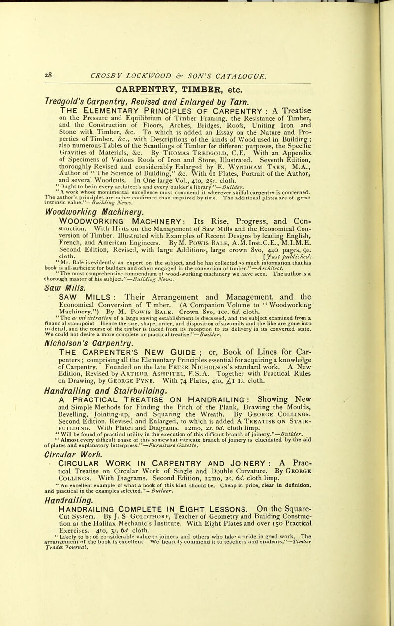CARPENTRY, TIMBER, etc. Jredgold's Carpentry, Revised and Enlarged by Tarn. The Elementary Principles of Carpentry : A Treatise on the Pressure and Equilibrium of Timber Framing, the Resistance of Timber, and the Construction of Floors, Arches, Bridges, Roofs, Uniting Iron and Stone with Timber, &c. To which is added an Essay on the Nature and Pro- perties of Timber, &c, with Descriptions of the kinds of Wood used in Building ; also numerous Tables of the Scantlings of Timber for different purposes, the Specific Gravities of Materials, &c. By Thomas Tredgold, C.E. With an Appendix of Specimens of Various Roofs of Iron and Stone, Illustrated. Seventh Edition, thoroughly Revised and considerably Enlarged by E. Wyndham Tarn, M.A., Author of The Science of Building, &c. With 61 Plates, Portrait of the Author, and several Woodcuts. In One large Vol., 4to, 25^. cloth.  Ought to be in every architect's and every builder's library.—Builder.  A work whose monumental excellence must commend it wherever skilful carpentry is concerned. The author's principles are rather confirmed than impaired by time. The additional plates are of great intrinsic value.—Building News. Woodworking Machinery. WOODWORKING MACHINERY: Its Rise, Progress, and Con- struction. With Hints on the Management of Saw Mills and the Economical Con- version of Timber. Illustrated with Examples of Recent Designs by leading English, French, and American Engineers. By M. Powis Bale, A. M.Inst.C.E., M.I.M.E. Second Edition, Revised, with large Addition?, large crown 8vo, 440 pages, gs. cloth. [J list published.  Mr. Bale is evidently an expert on the subject, and he has collected so much information that his book is all-sufficient for builders and others engaged in the conversion of timber.—Architect. 1 The most comprehensive compendium of wood-working machinery we have seen. The author is a thorough master of his subject.—Building News. Saw Mills. SAW MILLS : Their Arrangement and Management, and the Economical Conversion of Timber. (A Companion Volume to Woodworking Machinery.) By M. Powis Bale. Crown 8vo, 10s. 6d. cloth. The at mi tistration of a large sawing establishment is discussed, and the subject examined from a financial stanupoint. Hence the size, shape, order, and disposition of saw-mills and the like are gone into en detail, and the course of the timber is traced from its reception to its delivery in its converted state. We could not desire a more complete or practical treatise.—Builder. Nicholson's Carpentry. THE CARPENTER'S NEW GUIDE ; or, Book of Lines for Car- penters ; comprising all the Elementary Principles essential for acquiring a knowledge of Carpentry. Founded on the late Peter Nicholson's standard work. A New Edition, Revised by Arthur Ashpitel, F.S.A. Together with Practical Rules on Drawing, by George Pyne. With 74 Plates, 4to, £1 is. cloth. Handrailing and Stairbuilding. A PRACTICAL TREATISE ON HANDRAILING : Showing New and Simple Methods for Finding the Pitch of the Plank, Drawing the Moulds, Bevelling, Tointing-up, and Squaring the Wreath. By George Collings. Second Edition, Revised and Enlarged, to which is added A Treatise on Stair- building. With Plates and Diagrams. l2mo, 2s. 6d. cloth limp. '* Will be found of practical utilitv in the execution of this difficult branch of joinery.—Builder.  Almost every difficult phase of this somewhat intricate branch of joinery is elucidated by the aid of plates and explanatory letterpress.—Furniture Gazette. Circular Work. Circular Work in Carpentry and joinery : A Prac- tical Treatise on Circular Work of Single and Double Curvature. By George Collings. With Diagrams. Second Edition, nmo, 2s. 6d. cloth limp.  An excellent example of what a book of this kind should be. Cheap in price, clear in definition, and practical in the examples selected.- Builder. Handrailing. HANDRAILING COMPLETE IN EIGHT LESSONS. On the Square- Cut System. By J. S. Goldthorp, Teacher of Geometry and Building Construc- tion ai the Halifax Mechanic's Institute. With Eight Plates and over 150 Practical Exercises. 4to, 3.<-. 6d. cloth.  Likely to b; of co isiderabl« value to joiners and others who takf a nride in good work. The arrangement nf the book is excellent. We heart ly commend it to teachers and students.—Timber Trades Journal.