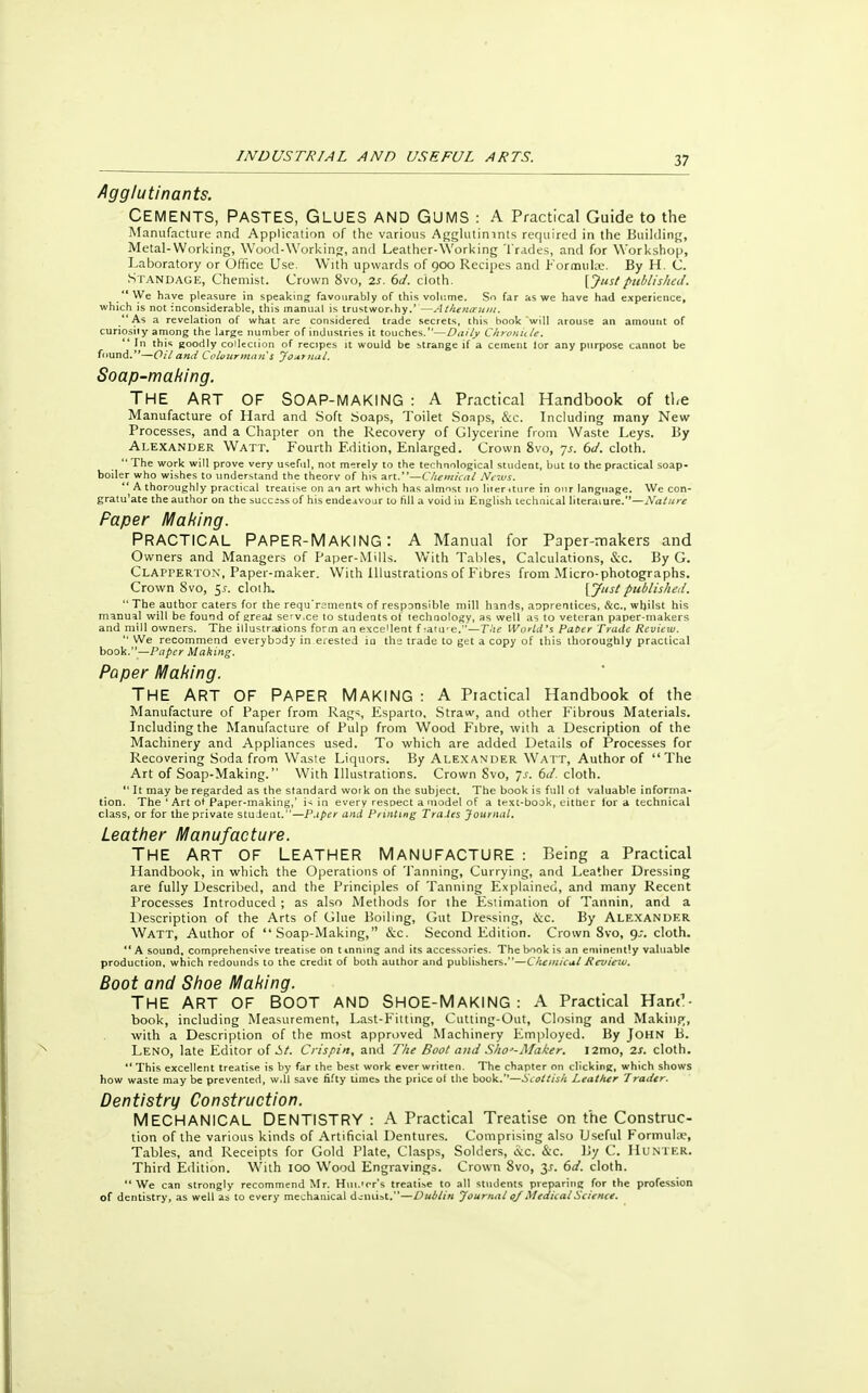 57 Agglutinants. CEMENTS, PASTES, GLUES AND GUMS : A Practical Guide to the Manufacture and Application of the various Agglutimnts required in the Building, Metal-Working, Wood-Working, and Leather-Working Trades, and for Workshop, Laboratory or Office Use. With upwards of 900 Recipes and Formulce. By H. C. Standage, Chemist. Crown 8vo, zs. 6d. cioth. [Just published. We have pleasure in speaking favourably of this volume. So far as we have had experience, which is not inconsiderable, this manual is trustwor.hy.'—Athenoeum. As a revelation of what are considered trade secrets, this book will arouse an amount of curiosity among the large number of industries it touches.—Daily Chronicle.  In this goodly collection of recipes it would be strange if a cement lor any purpose cannot be found.—Oil and Colourmans Joxtnal. Soap-making. THE ART OF SOAP-MAKING : A Practical Handbook of the Manufacture of Hard and Soft Soaps, Toilet Soaps, &c. Including many New Processes, and a Chapter on the Recovery of Glycerine from Waste Leys. By Alexander Watt. Fourth Edition, Enlarged. Crown 8vo, js. 6d. cloth.  The work will prove very useful, not merely to the technological student, but to the practical soap- boiler who wishes to understand the theorv of his art.—Chemical News.  A thoroughly practical treatise on an art which has almost no literUure in our language. We con- gratu'ate the author on the success of his endeavour to fill a void in English technical literature.—Mature Paper Making. PRACTICAL PAPER-MAKING: A Manual for Paper-makers and Owners and Managers of Paper-Mills. With Tables, Calculations, &c. By G. Clapperton, Paper-maker. With illustrations of Fibres from Micro-photographs. Crown 8vo, $s. clolh. [7si published. The author caters for the requ'rsments of responsible mill hands, anprentices, &c, whilst his manual will be found of great serv.ee to students of technology, as well as to veteran paper-makers and mill owners. The illustrations form an excellent f ;ature.—The World's Pater Trade Review.  We recommend everybody in erested in the trade to get a copy of this thoroughly practical book.—Paper Making. Paper Making. THE ART OF PAPER MAKING : A Practical Handbook of the Manufacture of Paper from Rags, Esparto, Straw, and other Fibrous Materials. Including the Manufacture of Pulp from Wood Fibre, with a Description of the Machinery and Appliances used. To which are added Details of Processes for Recovering Soda from Waste Liquors. By Alexander Watt, Author of The Art of Soap-Making. With Illustrations. Crown Svo, 7 s. 6d. cloth.  It may be regarded as the standard work on the subject. The book is full ot valuable informa- tion. The ' Art ot Paper-making,' is in every respect a model of a text-book, either for a technical class, or for the private student.—P.iper and Printing Trades Journal. Leather Manufacture. THE ART OF LEATHER MANUFACTURE : Being a Practical Handbook, in which the Operations of Tanning, Currying, and Leather Dressing are fully Described, and the Principles of Tanning Explained, and many Recent Processes Introduced ; as also Methods for the Estimation of Tannin, and a Description of the Arts of Glue Boiling, Gut Dressing, &c. By Alexander Watt, Author of Soap-Making, &c. Second Edition. Crown Svo, 9^. cloth.  A sound, comprehensive treatise on tinning and its accessories. The book is an eminently valuable production, which redounds to the credit of both author and publishers.—Chemical Review. Boot and Shoe Making. THE ART OF BOOT AND SHOE-MAKING : A Practical Hand- book, including Measurement, Last-Fitting, Cutting-Out, Closing and Making, with a Description of the most approved Machinery Employed. By John B. Leno, late Editor of i>t. Crispin, and The Boot and Slw-Maker. l2mo, 2S. cloth. This excellent treatise is by far the best work ever written. The chapter on clicking, which shows how waste may be prevented, w.H save fifty times the price ol the book.''—Scottish Leather Trader. Dentistry Construction. MECHANICAL DENTISTRY : A Practical Treatise on the Construc- tion of the various kinds of Artificial Dentures. Comprising also Useful Formula', Tables, and Receipts for Gold Plate, Clasps, Solders, &c. &c. By C. Hunter. Third Edition. With 100 Wood Engravings. Crown Svo, 31. 6d. cloth. We can strongly recommend Mr. Hui.'rr's treatise to all students preparing for the profession of dentistry, as well as to every mechanical dentist.—Dublin Journal oj Medical Science.