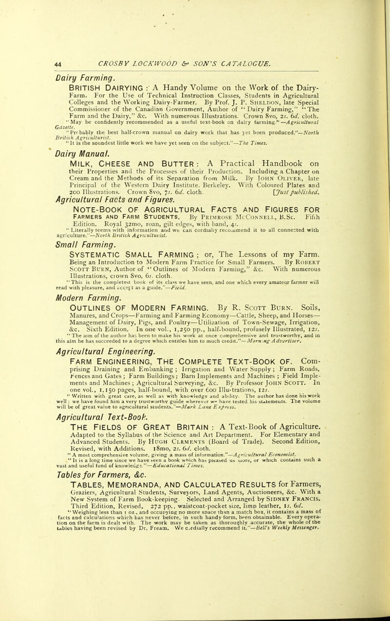 Dairy Farming. BRITISH DAIRYING : A Handy Volume on the Work of the Dairy- Farm. For the Use of Technical Instruction Classes, Students in Agricultural Colleges and the Working Dairy-Farmer. By Prof. J. P. Sheldon, late Special Commissioner of the Canadian Government, Author of Dairy Farming, The Farm and the Dairy, &c. With numerous Illustrations. Crown 8vo, 2s. 6d. cloth. May be confidently recommended as a useful text-book on dairy farming.—Agricultural Gazette. Prrbably tbe best half-crown manual on dairy work that has jet bsen produced.—North British Agriculturist. It is the soundest little work we have yet seen on the subject.—The Times. Dairy Manual. MILK, CHEESE AND BUTTER : A Practical Handbook on their Properties and the Processes of their Production. Including a Chapter on Cream and the Methods of its Separation from Milk. By Tohn Oliver, late Principal of the Western Dairy Institute. Berkeley. With Coloured Plates and 200 Illustrations. Crown 8vo, js. 6c/. cloth. \Juslpublished. Agricultural Facts and Figures. NOTE-BOOK OF AGRICULTURAL FACTS AND FIGURES FOR Farmers and Farm Students. By Primrose McConnell, B.Sc Fifth Edition. Royal 32mo, roan, gilt edges, with band, 4s.  Literally teems with information and we can cordially recouimend it to all connected with agriculture.—North British Agricultuiist. Small Farming. SYSTEMATIC SMALL FARMING ; or, The Lessons of my Farm. Being an Introduction to Modern Farm Practice for Small Farmers. By Robert Scott Burn, Author of Outlines of Modern Farming, &c. With numerous Illustrations, crown 8vo, 6s. cloth. This is the completes!: book of its class we have seen, and one which every amateur farmer will read with pleasure, and accejt as a guide.—Field. Modern Farming. Outlines of modern farming. By r. Scott Burn. Soils, Manures, and Crops—Farming and Farming Economy—Cattle, Sheep, and Horses— Management of Dairy, Pigs, and Poultry—Utilization of Town-Sewage, Irrigation, &c. Sixth Edition. In one vol., 1,250 pp., half.bound, profusely Illustrated, 12.?.  The aim of the author has been to make his work at once comprehensive and trustworthy, and in this aim he has succeeded to a degree which entitles him to much ciedit.— Mormng Advertiser. Agricultural Engineering. Farm Engineering, the Complete Text-Book of. Com- prising Draining and Embanking ; Irrigation and Water Supply ; Farm Roads, Fences ana Gates ; Farm Buildings; Barn Implements and Machines ; Field Imple- ments and Machines ; Agricultural Surveying, &c. By Professor John Scott. In one vol., 1.150 pages, half-bound, with over 600 Illustrations, 12s. Written with great care, as well as with knowledge and ability. The author has done his work well ; we have found him a very trustworthy guide wherever w-» have tested his statements. The volume will be of great value to agricultural students.—A/ark Lane Express. Agricultural Text-Book. THE FIELDS OF GREAT BRITAIN: A Text-Book of Agriculture. Adapted to the Syllabus of the Science and Art Department. For Elementary and Advanced Students. By Hugh Clements (Board of Trade). Second Edition, Revised, with Additions. i8mo, 2s. 6d. cloth.  A most comprehensive volume, giving a mass of information.—Agricultural Economist.  It is a long lime since we have seen a book which has pleased us more, or which contains such a vast and useful lund of knowledge.—Educational Times. Tables for Farmers, &c. TABLES, MEMORANDA, AND CALCULATED RESULTS for Farmers, Graziers, Agricultural Students, Surveyors, Land Agents, Auctioneers, &c. With a New System of Farm Book-keeping. Selected and Arranged by Sidney Francis. Third Edition, Revised. 272 pp., waistcoat-pocket size, limp leather, is. 6d.  Weighing less than t oz., and occuoying no more space th^n a match box, it contains a mass of facts and calculations which has never before, in such handy form, been obtainable. Every opera- tion on the farm is dealt with. The work may be taken as thoroughly accurate, the whole of the Ubles having been revised by Dr. Fream. We ordially recommend it.—Bell's Weekly Messenger.