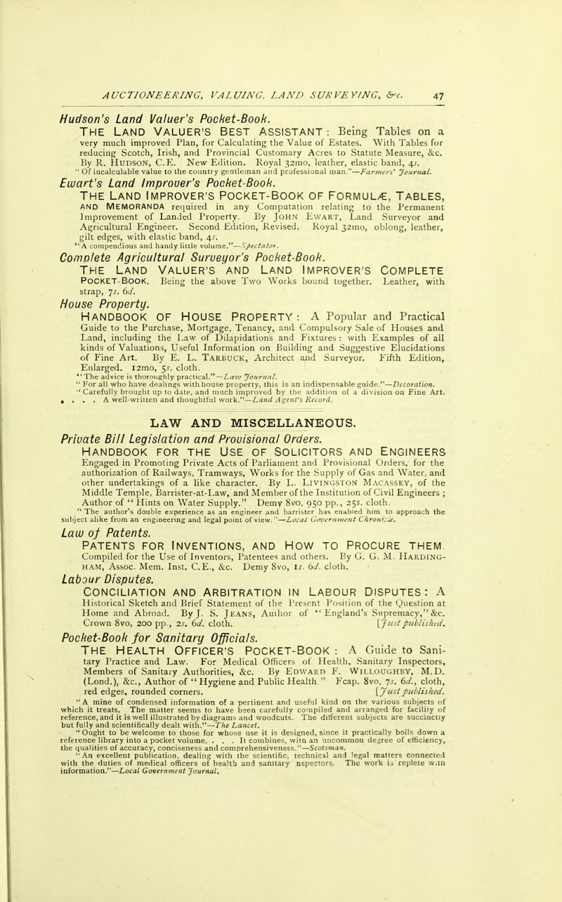 Hudson's Land Valuer's Pocket-Booh. The Land Valuer's Best assistant : Being Tables on a very much improved Plan, for Calculating the Value of Estates. With Tables for reducing Scotch, Irish, and Provincial Customary Acres to Statute Measure, &c. By R. Hudson, C.E. New Edition. Royal 32mo, leather, elastic band, 4s.  Of incalculable value to the country gentleman and professional man.—Farmers' Journal. Ewart's Land Improver's Pocket-Book. The Land Improver's Pocket-Book of formula, tables, AND MEMORANDA required in any Computation relating to the Permanent Improvement of Landed Property. By John Ewart, Land Surveyor and Agricultural Engineer. Second Edition, Revised. Royal 32mo, oblong, leather, gilt edges, with elastic band, 4^. ■A compendious and handy little volume.*'—Spectator. Complete Agricultural Surveyor's Pocket-Book. The Land Valuer's and Land Improver's Complete POCKET-BOOK. Being the above Two Works bound together. Leather, with strap, Js. 6d. House Property. HANDBOOK OF HOUSE PROPERTY : A Popular and Practical Guide to the Purchase, Mortgage, Tenancy, and Compulsory Sale of Houses and Land, including the Law of Dilapidations and Fixtures : with Examples of all kinds of Valuations, Useful Information on Building and Suggestive Elucidations of Fine Art. By E. L. Tarbuck, Architect and Surveyor. Fifth Edition, Enlarged. I2mo, 5s. cloth.  The advice is thoroughly practical.—Lam Journal.  For all who have dealings with house property, this is an indispensable guide.—Decoration. '* Carefully brought up to date, and much improved by the addition of a division on Fine Art. , . . . A well-written and thoughtful work.—Land Agent's Record. LAW AND MISCELLANEOUS. Private Bill Legislation and Provisional Orders. Handbook for the Use of solicitors and Engineers Engaged in Promoting Private Acts of Parliament and Provisional Orders, for the authorization of Railways, Tramways, Works for the Supply of Gas and Water, and other undertakings of a like character. By L. Livingston Macassey, of the Middle Temple, Barrister-at-Law, and Member of the Institution of Civil Engineers ; Author of  Hints on Water Supply. Demy 8vo, 950 pp., 25s. cloth.  The author's double experience as an engineer and barrister has enabled him to approach the subject alike from an engineering and legal point of view.—Local Government CkrowcU. Law of Patents. Patents for Inventions, and How to procure them Compiled for the Use of Inventors, Patentees and others. By G. G. M. Harding- ham, Assoc. Mem. Inst. C. E., &c. Demy 8vo, is. 6d. cloth. Labour Disputes. CONCILIATION AND ARBITRATION IN LABOUR DISPUTES: A Historical Sketch and Brief Statement of the Present Position of the Question at Home and Abroad. By J. S. Jeans, Author of England's Supremacy,''&c. Crown 8vo, 200 pp., 2s. 6d. cloth. [Just published. Pocket-Book for Sanitary Officials. The Health Officer's Pocket-Book : A Guide to Sani- tary Practice and Law. For Medical Officers of Health, Sanitary Inspectors, Members of Sanitary Authorities, &c. By Edward F. Willoughby, M.D. (Lond.), &c, Author of  Hygiene and Public Health  Fcap. 8vo, 7s. 6d., cloth, red edges, rounded corners. [J5* published. A mine of condensed information of a pertinent and useful kind on the various subjects of which it treats. The matter seems to have been carefully compiled and arranged for facility of reference, and it is well illustrated by diagrams and woodcuts. The different subjects are succinctly but fully and scientifically dealt with.—The Lancet.  Ought to be welcome to those for whose use it is designed, since it practically boils down a reference library into a pocket volume. ... It combines, witn an uncommon decree of efficiency, the qualities of accuracy, conciseness and comprehensiveness.—Scotsman. An excellent publication, dealing with the scientific, technical and legal matters connected with the duties of medical officers of health and sanitary nspectors. The work is replete w.tu information.—Local Government Journal.