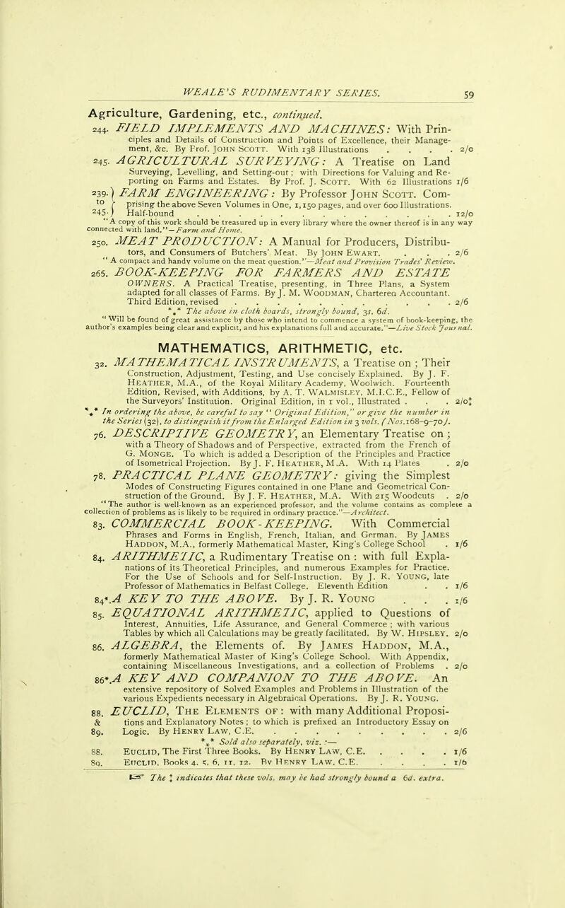 Agriculture, Gardening, etc., continued. 244- FIELD IMPLEMENTS AND MACHINES: With Prin- ciples and Details of Construction and Points of Excellence, their Manage- ment, &c. By Prof. JOHN SCOTT. With 138 Illustrations .... 2/0 245. AGRICULTURAL SURVEYING: A Treatise on Land Surveying, Levelling, and Setting-out; with Directions for Valuing and Re- porting on Farms and Estates. By Prof. J. Scott. With 62 Illustrations 1/6 239-) FARM ENGINEERING : By Professor John Scott. Com- to r prising the above Seven Volumes in One, 1,150 pages, and over 600 Illustrations. 245- ; Half-bound 12/0 A copy of this work should be treasured up in every library where the owner ihereof is in any way connected with land. — Farm and Home. 250. MEAT PRODUCTION: A Manual for Producers, Distribu- tors, and Consumers of Butchers' Meat. By John Ewart. . . . 2/6  A compact and handv volume on the meat question.—Meat and Provision Trades Review. 265. BOOK-KEEPING FOR FARMERS AND ESTATE OWNERS. A Practical Treatise, presenting, in Three Plans, a System adapted for all classes of Farms. By J. M. Woodman, Charterea Accountant. Third Edition, revised ....... .... 2/6 *„* The above in cloth boards, strongly bound, 3s. 6d. Will be found of great assistance by those who intend to commence a system of book-keeping, the author's examples being clear and explicit, and his explanations full and accurate.—Live Stock Joui nal. MATHEMATICS, ARITHMETIC, etc. 32. MATHEMATICAL INSTRUMENTS, a Treatise on ; Their Construction, Adjustment, Testing, and Use concisely Explained. By J. F. Heather, M.A., of the Royal Military Academy, Woolwich. Fourteenth Edition, Revised, with Additions, by A. T. Walmisley, M.I.C.E., Fellow of the Surveyors' Institution. Original Edition, in 1 vol., Illustrated . . . 2/ot *t* In ordering the above, be careful to say  Original Edition, or give the number in the Series (32), to distinguish it from the Enlarged Edition in 3 vols. (Nos. 168-9-70 J. 76. DESCRIPTIVE GEOMETRY, an Elementary Treatise on; with a Theory of Shadows and of Perspective, extracted from the French of G. Monge. To which is added a Description of the Principles and Practice of Isometrical Projection. By J. F. Heather, M .A. With 14 Plates . 2/0 78. PRACTICAL PLANE GEOMETRY: giving the Simplest Modes of Constructing Figures contained in one Plane and Geometrical Con- struction of the Ground. By J. F. Heather, M.A. With 215 Woodcuts . 2/0 '*The author is well-known as an experienced professor, and the volume contains as complete a collection of problems as is likely to be required in ordinary practice.—Architect. 83. COMMERCLAL BOOK - KEEPLNG. With Commercial Phrases and Forms in English, French, Italian, and German. By James Haddon, M.A., formerly Mathematical Master, King's College School . 1/6 84. ARITHMETIC, a Rudimentary Treatise on : with full Expla- nations of its Theoretical Principles, and numerous Examples for Practice. For the Use of Schools and for Self-Instruction. By J. R. YOUNG, late Professor of Mathematics in Belfast College. Eleventh Edition . . 1/6 84*.A KEY TO THE ABOVE. By J. R. Young . . . l/6 85. EQUATIONAL ARITHMETIC, applied to Questions of Interest, Annuities, Life Assurance, and General Commerce ; with various Tables by which all Calculations may be greatly facilitated. By W. HlPSLEY. 2/0 86. ALGEBRA, the Elements of. By James Haddon, M.A., formerly Mathematical Master of King's College School. With Appendix, containing Miscellaneous Investigations, and a collection of Problems . 2/0 S6*.A KEY AND COMPANION TO THE ABOVE. An extensive repository of Solved Examples and Problems in Illustration of the various Expedients necessary in Algebraical Operations. By J. R. YOUNG. 88. EUCLID, The Elements of: with many Additional Proposi- & tions and Explanatory Notes ; to which is prefixed an Introductory Essay on 89. Logic. By Henry Law, C.E 2/6 ■%* Sold also separately, viz. !— 88. Euclid, The First Three Books. By Henry Law, C.E 1/6 Sq. Ettclid. Books 4. 5. 6, n. 12. Bv Henry Law. C.E 1/6