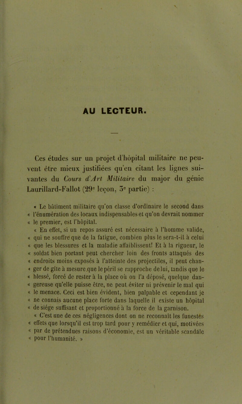 AU LECTCUR Ces etudes sur un projet d’hopital militaire ne peu- vent etre mieux justifiees qu’en citant les lignes sui- vantes du Conrs d1 Art Militaire du major du genie Laurillard-Fallot (29e lecon, 3e partie) : « Le bailment militaire qu’on classe d’ordinaire le second dans « Enumeration des locaux indispensableset qu’on devrait nommer « le premier, est l’hopital. « En effet, si un repos assure est necessaire ii 1’homme valide, « qui ne souffreque de la fatigue, combien plus lesera-t-il a celui « que les blessures ct la maladie affaiblissent! Et !i la rigueur, le « soldat bien portant peut chercher loin des fronts attaques des « endroits moins exposes a l’atteinte des projectiles, il peut chan- « ger de gitc a mesure.que lep6ril se rapproclie delui, tandis que le « blesstj, forcd de rester it la place oil on l’a deposd, quelque dan- « gereuse qu’elle puisse etre, ne peut 6viter ni prevenir le mal qui « le menace. Ceci est bien Evident, bien palpable et cependant je « ne connais aucune place forte dans laquelle il existe un hopital « desi6ge suffisant et proportionne ii la force de la garnison. « C’estune deces negligences dont on ne reconnait les funestes « eflets que lorsqu’il est trop tard pour v remddier et qui, motivdes « par de pr6tendues raisons d’^conomie, est un veritable scandale « pour rhumanite. »