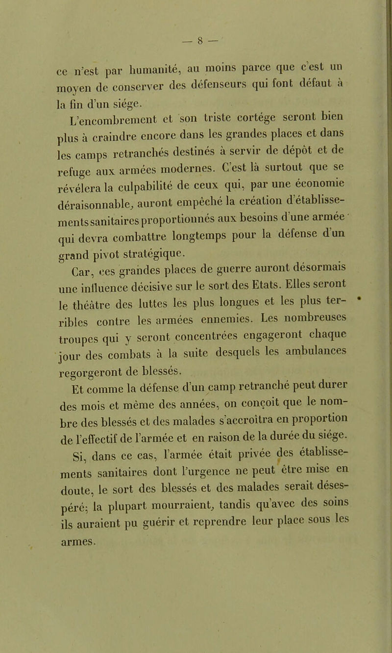 ce n’esl par humanite, au moins parce que c’est un inoyen de conserver des defenseurs qui font defaut a la fin d im siege. L’encombrement et son triste cortege seront bien j)lus a craindre encore dans les grandes places et dans les camps retranches destines a servir de depot et de refuge aux armees modernes. C est la surtout que se revelera la culpabilite de ceux qui, par une economic deraisonnable, auront empeche la creation d etablisse- mentssanitairesproportionnes aux besoins d une armee qui devra combattre longtemps pour la defense dun grand pivot strategique. Car, ees grandes places de guerre auront desormais une influence decisive sur le sort des Etats. Elies seront le theatre des luttes les plus longues et les plus ter- • ribles contre les armees ennemies. Les nombreuses troupes qui y seront concentrees engageront chaque jour des combats a la suite desquels les ambulances regorgeront de blesses. Et comme la defense d un camp retranche peut dui ei des mois et meme des annees, on concoit que le nom- bre des blesses et des malades s accroitra en proportion de refi'ectif de l’armee et en raison de la duree du siege. Si, dans ce cas, larmee etait privee des etablisse- ments sanitaires dont l’urgence ne peut etre mise en doute, le sort des blesses et des malades serait deses- pere; la plupart mourraienC tandis qu’avec des soins ils auraient pu guerir et reprendre leur place sous les armes.