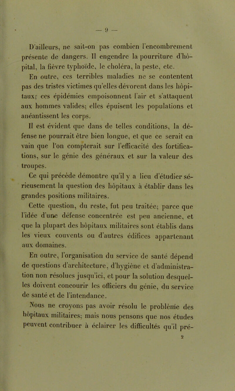 D'ailleurs, ne sail-on pas combien fencombrement presente de dangers. II engendre la pourriture dho- pital, la fievre typhoi'de, le cholera, la peste, etc. En outre, ces terribles maladies nc se contentent pas des tristes victimes qu’elles devorent dans les hopi- taux; ces epidemies empoisonnent lair et saltaquent aux hommes valides; elles epuisent les populations et aneantissent les corps. II est evident que dans de telles conditions, la de- fense ne pourrait etre bien longue, et que ce serait en vain que l’on compterait sur reffieacile des fortifica- tions, sur le genie des generaux et sur la valeur des troupes. Ce qui precede demontre qu’il y a lieu d etudier se- rieusement la question des hopitaux a etablir dans les grandes positions inilitaires. Cette question, du reste, fut peu traitee; parce que lidec d une defense concentree est peu ancienne, et que la plupart des hopitaux inilitaires sont etablis dans les vieux convents ou d’autrcs edifices appartenant aux domaines. En outre, l’organisation du service de sante depend de questions d’architecture, d’hygienc et d’administra- tion non resolues jusqu’ici, et pour la solution desquel- les doivent concourir les ofliciers du genie, du service de sante et de 1 intendance. Nous ne croyons pas avoir resolu le problenie des hopitaux militaires; mais nous pensons que nos etudes peuvent contribuer a eclairer les difficultes qu’il pre- 2