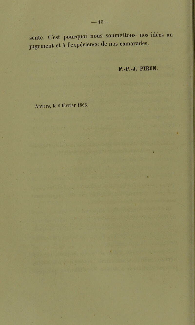 — 10- sente. C’est pourqnoi nous soumettons nos idees au jugement et a l’experience de nos camarades. F.-P.-J. PIRON. Anvers, le 8 fevrier 1865.
