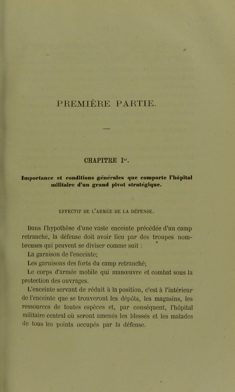 PREMIERE PARTIE. CHAPITEE I. Importance et conditions generates que comporte l’liopital uiilitaire d’un grand pivot slrategique. EFFECTIF DE L’ARMEE DE LA DEFENSE. Dans l’hypoth6se d’une vaste enceinte pr^ced^e d’un camp retranche, la defense doit avoir lieu par des troupes nom- breuses qui peuvent se diviser comme suit: La garnison de l’enceinte; Les garnisons des forts du camp retranche; Le corps d’armee mobile qui manoeuvre et combat sous la protection des ouvrages. L’enceinte servant de reduit a la position, e’est & Pinterieur de l’enceinte que se trouveront les depots, les magasins, les ressources de toutes especes et, par consequent, l’hopital militaire central ou seront amenes les blesses et les malades de tous les points occupds par la defense.