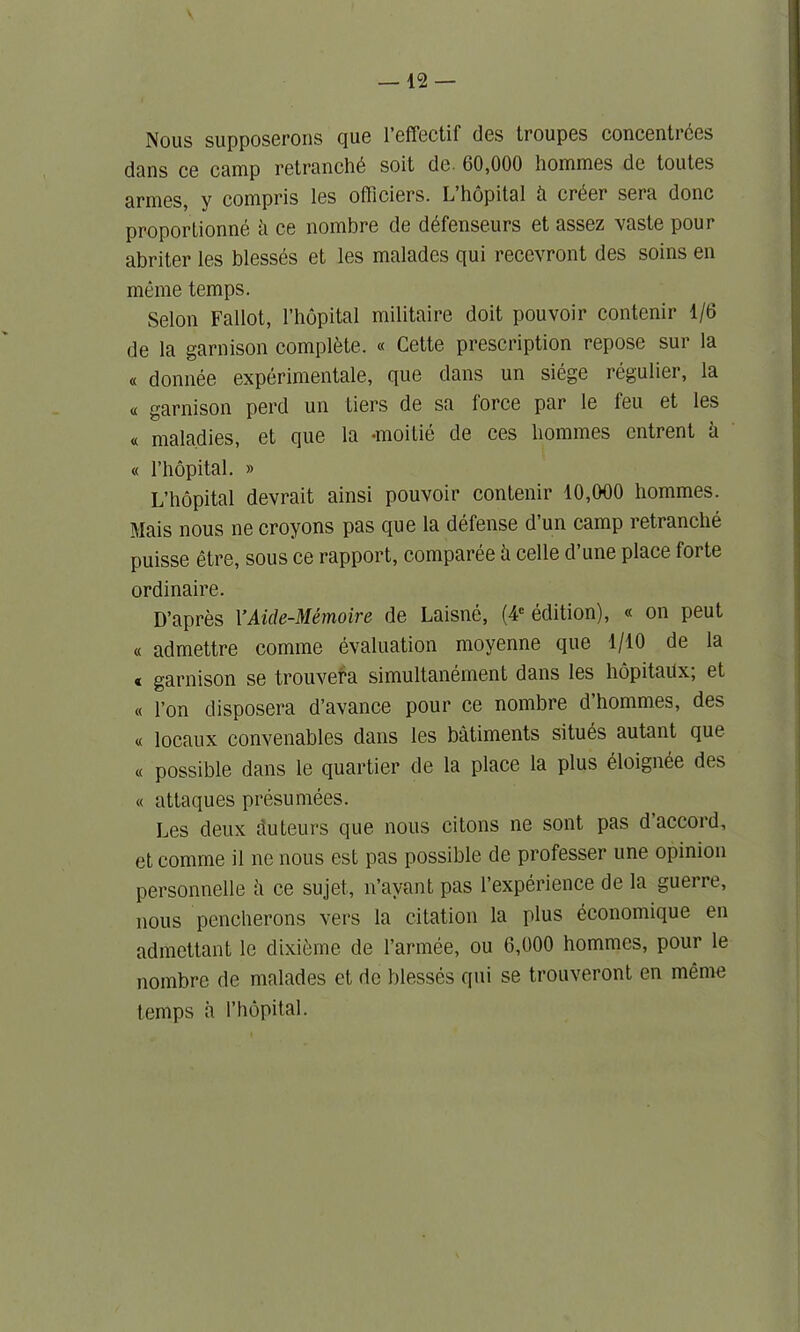 Nous supposerons que l’effectif des troupes concentrdes dans ce camp retranchd soit de. 60,000 hommes de toutes armes, y compris les officiers. L hopital ti order sera done proportioned h ce nombre de ddfenseurs et assez vaste pour abriter les blesses et les malades qui recevront des soins en meme temps. Selon Fallot, l’hopital militaire doit pouvoir contenir 1/6 de la garnison complete. « Cette prescription repose sur la « donnee experimental, que dans un siege regulier, la « garnison perd un tiers de sa force par le feu et les « maladies, et que la -moitie de ces hommes entrent h « l’hopital. » L’hopital devrait ainsi pouvoir contenir 10,000 hommes. Mais nous ne croyons pas que la defense d’un camp retranche puisse etre, sous ce rapport, comparee h celle d’une place forte ordinaire. D’apres l’Aide-Memoire de Laisne, (4e edition), « on peut « admettre comme evaluation moyenne que 1/10 de la « garnison se trouvera simultanement dans les hopitailx; et « Ton disposera d’avance pour ce nombre d’hommes, des « locaux convenables dans les batiments situds autant que « possible dans le quartier de la place la plus dloignde des « attaques presumees. Les deux duteurs que nous citons ne sont pas d accord, et comme il ne nous est pas possible de professer une opinion personnelle ii ce sujet, n’avant pas l’experience de la guerre, nous pencherons vers la citation la plus dconomique en admettant le dixieme de l’armde, ou 6,000 hommes, pour le nombre de malades et de blesses qui se trouveront en meme temps a l’hopital.