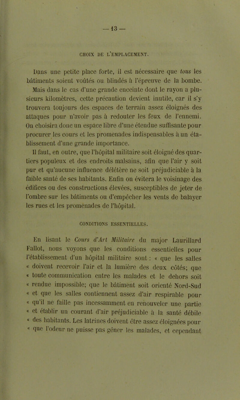 —13 — CIIOIX DE ^EMPLACEMENT. Dans une petite place forte, il est necessaire que tous les batiments soient voutes ou blindes ii l’epreuve de la bombe. Mais dans le cas d’une grande enceinte dont le rayon a plu- sieurs kilometres, cette precaution devient inutile, car il s’y trouvera toujours des espaces de terrain assez eloignes des attaques pour n’avoir pas h redouter les feux de l’ennemi. On choisira done un espace libre d’une etendue suffisante pour procurer les cours et les promenades indispensables a un eta- blissement d’une grande importance. 11 faut, en ouLre, que l’hopital militaire soit dloigne des quar- tiers populeux et des endroits malsains, afin que l’air y soit pur et qu’aucune influence ddldtere ne soit prejudiciable h la faible sante de ses habitants. Enfin on evitera le voisinage des edifices ou des constructions elevees, susceptiblcs de jeter de 1’ombre sur les batiments ou d’empecher les vents de balayer les rues et les promenades de l’hopital. CONDITIONS ESSENTIELLES. En lisant le Cours d’Art Militaire du major Laurillard Fallot, nous voyons que les conditions essenlielles pour I’dtablissement d’un hopital militaire sont: « que les salles « doivent recevoir l’air et la Iumierc des deux cotes; que « toute communication entre les malades ct le dehors soit « rendue impossible; que le batiment soit oriente Nord-Sud « et que les salles contiennent assez d’air respirable pour « qu’il ne faille pas incessammcnt en renouveler une partie « et etablir un courant d’air prejudiciable h la santd debile * habitants. Les latrines doivent etre assez eloign^es pour « que l’odeur ne puisse pas gener les malades, et cependant