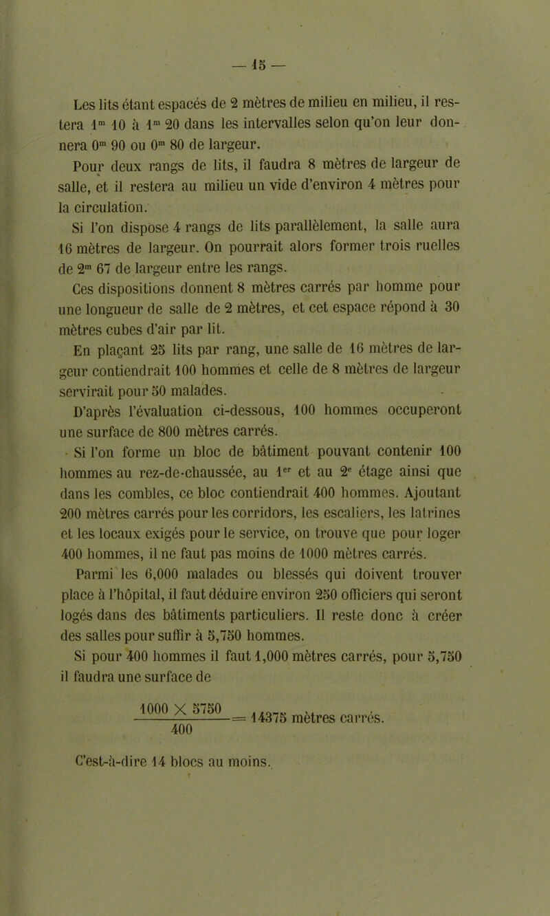 Les lits etant espaces de 2 metres de milieu en milieu, il res- tera lm 10 a lm 20 dans les intervalles selon qu’on leur don- nera 0m 90 ou 0m 80 de largeur. Pour deux rangs de lits, il faudra 8 metres de largeur de salle, et il restera au milieu un vide d’environ 4 metres pour la circulation. Si l’on dispose 4 rangs de lits parallelement, la salle aura 16 metres de largeur. On pourrait alors former trois ruclles de 2m 67 de largeur entre les rangs. Ces dispositions donnent 8 metres carr6s par homme pour une longueur de salle de 2 metres, et cet espace repond a 30 metres cubes d’air par lit. En plagant 25 lits par rang, une salle de 16 metres de lar- geur contiendrait 100 homines et celle de 8 metres de largeur servirait pour 50 malades. D’apres revaluation ci-dessous, 100 homines occuperont une surface de 800 metres carrds. Si Ton forme un bloc de batiment pouvant contenir 100 hommes au rez-de-chaussee, au ler et au 2e etage ainsi que dans les combles, ce bloc contiendrait 400 hommes. Ajoutant 200 metres carres pour les corridors, les escaliers, les latrines et les locaux exiges pour le service, on trouve que pour loger 400 homines, il ne faut pas moins de 1000 metres carres. Parmi les 6,000 malades ou blesses qui doivent trouver place a l’hopital, il faut deduire environ 250 officiers qui seront loges dans des batiments particuliers. Il reste done ii creer des salles pour suflir a 5,750 hommes. Si pour 400 hommes il faut 1,000 metres carres, pour 5,750 il faudra une surface de 1000 X 5750 400 = 14375 metres carres. C’est-a-dire 14 blocs au moins.