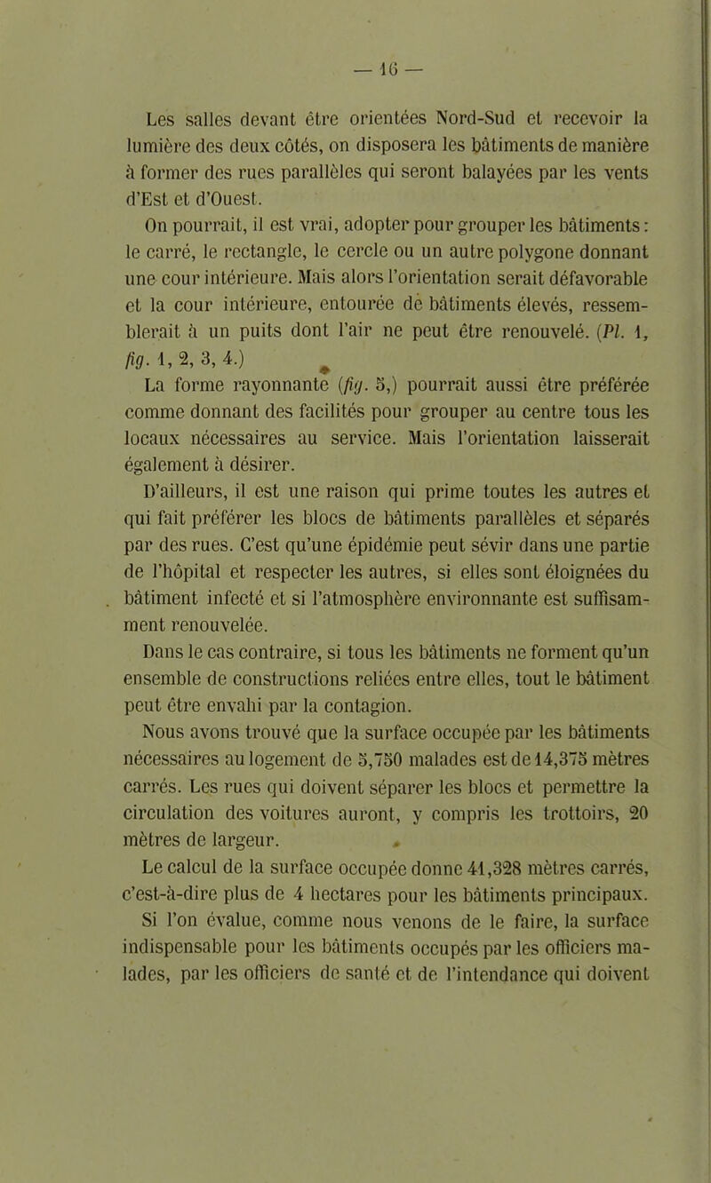 Les sallos (levant etre orientees Nord-Sud et recevoir la lumiere des deux cotfe, on disposera les batiments de manure h former des rues parallbles qui seront balayees par les vents d’Est et d’Ouest. On pourrait, il est vrai, adopter pour grouper les batiments: le carre, le rectangle, le cercle ou un autre polygone donnant une cour interieure. Mais alors l’orientation serait defavorable et la cour interieure, entouree de batiments eleves, ressem- blerait £i un puits dont Fair ne peut etre renouvele. (PI. 1, fig. 1, 2, 3, 4.) # La forme rayonnante (fig. 5,) pourrait aussi etre preferee comme donnant des facilites pour grouper au centre tous les locaux necessaires au service. Mais l’orientation laisserait egalement a desirer. D’ailleurs, il est une raison qui prime toutes les autres et qui fait preferer les blocs de batiments paralleles et separes par des rues. C’est qu’une epidemie peut sevir dans une partie de l’hopital et respecter les autres, si elles sont ^loignees du batiment infecte et si 1’atmospliere environnante est suffisam- ment renouvelee. Dans le cas contraire, si tous les batiments ne forment qu’un ensemble de constructions reliees entre elles, tout le batiment peut etre envahi par la contagion. Nous avons trouve que la surface occupee par les batiments necessaires aulogement de 3,750 malades est de 14,375 metres carres. Les rues qui doivent separer les blocs et permettre la circulation des voitures auront, y compris les trottoirs, 20 metres de largeur. Le calcul de la surface occupee donne 41,328 metres carres, e’est-a-dire plus de 4 hectares pour les batiments principaux. Si l’on evalue, comme nous venons de le faire, la surface indispensable pour les batiments occupes par les officiers ma- lades, par les officiers de sante ct, de l’intendance qui doivent