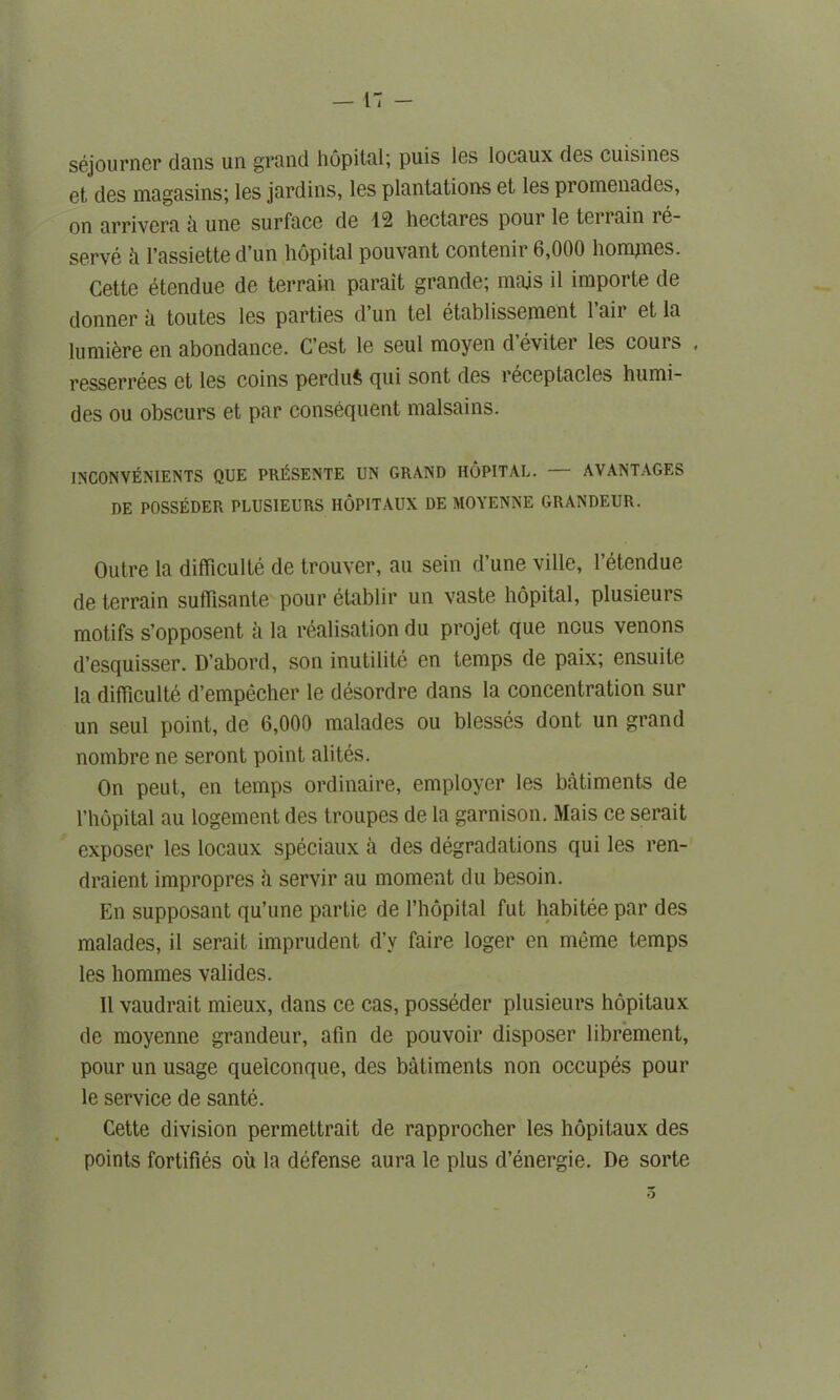 sejourner dans un grand hopital; puis Ins locaux des cuisines et des magasins; les jardins, les plantations et les promenades, on arrivera a une surface de 42 hectares pour le terrain re- serve h l’assiette d’un hopital pouvant contenir 6,000 homines. Cette etendue de terrain parait grande; majs il importe de donner a toutes les parties d’un tel etablissement l’air et la lumiere en abondance. C’est le seul moyen d’eviter les cours , resserrees et les coins perduft cjni sont des i eceptacles humi- des ou obscurs et par consequent malsains. INCONVENIENTS QUE PRESENTE UN GRAND HOPITAL. — AVANTAGES DE POSSEDER PLUSIEURS HOPITAUX DE MOYENNE GRANDEUR. Outre la difficulte de trouver, an sein d’une ville, l’etendue de terrain suflisante pour etablir un vaste hopital, plusieurs motifs s’opposent a la realisation du projet que nous venons d’esquisser. D’abord, son inutilite en temps de paix; ensuile la difficulte d’empecher le desordre dans la concentration sur un seul point, de 6,000 malades ou blesses dont, un grand nombre ne seront point alites. On peut, en temps ordinaire, employer les batiments de 1’hopital au logement des troupes de la garnison. Mais ce serait exposer les locaux speciaux a des degradations qui les ren- draient impropres a servir au moment du besoin. En supposant qu’une partie de I’hopital fut habitee par des malades, il serait imprudent d’y faire loger en meme temps les hommes valides. 11 vaudrait mieux, dans ce cas, posseder plusieurs hopitaux de moyenne grandeur, afin de pouvoir disposer librement, pour un usage quelconque, des batiments non occupes pour le service de sante. Cette division permettrait de rapprocher les hopitaux des points fortifies ou la defense aura le plus d’energie. De sorte O