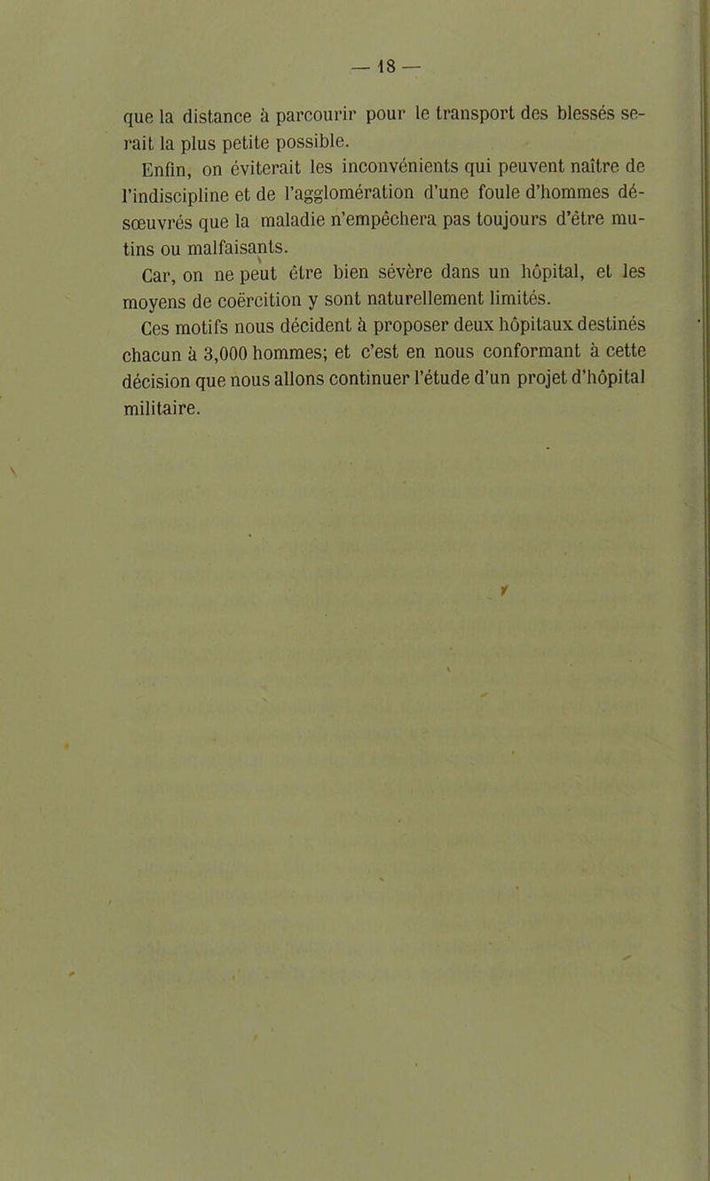 que la distance a parcourir pour le transport des blesses se- rai t la plus petite possible. Enfin, on eviterait les inconvenients qui peuvent naitre de l’indiscipline et de l’agglomeration d’une foule d’horames d6- sceuvres que la maladie n’empechera pas toujours d’etre mu- tins ou malfaisants. Car, on ne peut etre bien severe dans un hopital, et les moyens de coercition y sont naturellement limites. Ces motifs nous deeident & proposer deux hopitaux destines chacun a 3,000 hommes; et c’est en nous conformant a cette decision que nous allons continuer l’etude d’un projet d’hopital militaire.