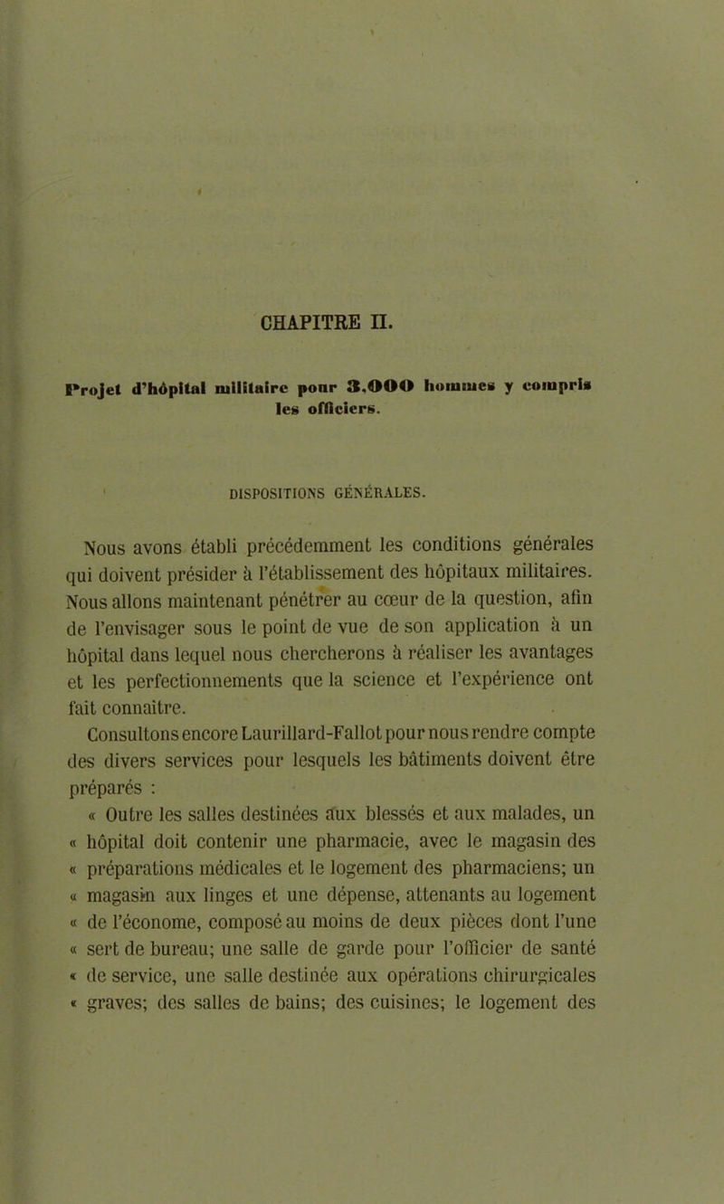 I'rojel d'hopital lullituirc ponr 3.000 liummes y compria leg ofllciers. DISPOSITIONS GENERALES. Nous avons 6tabli precedemment les conditions generales qui doivent presider h l’etablissement des liopitaux militaires. Nous allons maintenant penetrer au cceur de la question, afin de l’envisager sous le point de vue de son application a un hopital dans lequel nous chercherons !i realiser les avantages et les perfectionnements que la science et l’experience ont fait connaitre. Consultons encore Laurillard-Fallot pour nous rendre compte des divers services pour lesquels les batiments doivent etre prepares : « Outre les salles destinees aux blesses et aux malades, un « hopital doit contenir une pharmacie, avec le magasin des « preparations medicates et le logement des pharmaciens; un « magasin aux linges et une depense, attenants au logement « de l’econome, compose au moins de deux pieces dont rune « sert de bureau; une salle de garde pour l’officier de sante « de service, une salle destitute aux operations ehirurgicales « graves; des salles de bains; des cuisines; le logement des