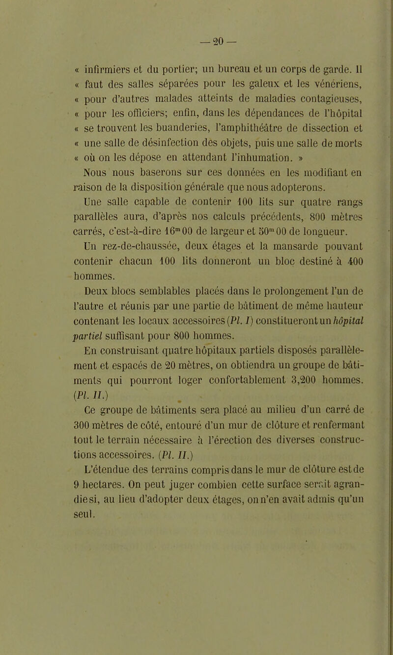 « infirmiers et ilu portier; un bureau et un corps de garde. 11 « faut des salles siparees pour les galenx et les veneriens, « pour d’autres malades atteints de maladies contagieuses, « pour les officiers; enfin, dans les dependances de l’hopital « se trouvent les buanderies, l’amphitheatre de dissection et « une salle de disinfection des objets, puis une salle de morts « oil on les depose en attendant l’inhumation. » Nous nous baserons sur ces donnees en les modifiant en raison de la disposition generate que nous adopterons. Une salle capable de contenir 100 lits sur quatre rangs paralleles aura, d’apres nos calculs precedents, 800 metres carres, c'est-h-dire 16m00 de largeur et 50m00 de longueur. Un rez-de-cliaussee, deux etages et la mansarde pouvant contenir cliacun 100 lits donneront un bloc destine b. 400 homines. Deux blocs semblables places dans le prolongement l’un de l’autre et reunis par une partie de batiment de meme hauteur contenant les locaux accessoires(P/. I) constituerontun hopital partiel suffisant pour 800 hommes. En construisant quatre liopitaux partiels disposes parallele- ment et espaces de 20 metres, on obtiendra un groupe de bati- ments qui pourront loger confortablement 3,200 hommes. (PI. II.) Ce groupe de batiments sera place au milieu d’un carre de 300 metres de cote, entoure d’un mur de cloture et renfermant tout le terrain necessaire ii l’erection des diverses construc- tions accessoires. (PI. II.) L’etendue des terrains comprisdans le mur de cloture estde 9 hectares. On peut juger combien cette surface serait agran- diesi, au lieu d’adopter deux etages, onn’en avait admis qu’un seul.